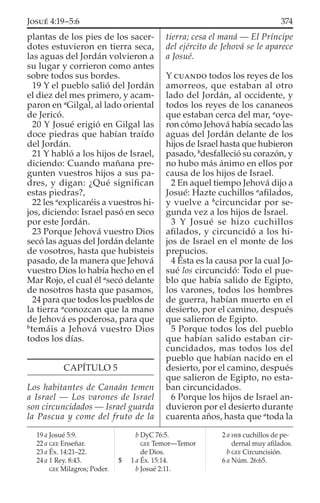 plantas de los pies de los sacer-
dotes estuvieron en tierra seca,
las aguas del Jordán volvieron a
su lugar y corrieron como antes
sobre todos sus bordes.
19 Y el pueblo salió del Jordán
el diez del mes primero, y acam-
paron en a
Gilgal, al lado oriental
de Jericó.
20 Y Josué erigió en Gilgal las
doce piedras que habían traído
del Jordán.
21 Y habló a los hijos de Israel,
diciendo: Cuando mañana pre-
gunten vuestros hijos a sus pa-
dres, y digan: ¿Qué signiﬁcan
estas piedras?,
22 les a
explicaréis a vuestros hi-
jos, diciendo: Israel pasó en seco
por este Jordán.
23 Porque Jehová vuestro Dios
secó las aguas del Jordán delante
de vosotros, hasta que hubisteis
pasado, de la manera que Jehová
vuestro Dios lo había hecho en el
Mar Rojo, el cual él a
secó delante
de nosotros hasta que pasamos,
24 para que todos los pueblos de
la tierra a
conozcan que la mano
de Jehová es poderosa, para que
b
temáis a Jehová vuestro Dios
todos los días.
CAPÍTULO 5
Los habitantes de Canaán temen
a Israel — Los varones de Israel
son circuncidados — Israel guarda
la Pascua y come del fruto de la
tierra; cesa el maná — El Príncipe
del ejército de Jehová se le aparece
a Josué.
Y CUANDO todos los reyes de los
amorreos, que estaban al otro
lado del Jordán, al occidente, y
todos los reyes de los cananeos
que estaban cerca del mar, a
oye-
ron cómo Jehová había secado las
aguas del Jordán delante de los
hijos de Israel hasta que hubieron
pasado, b
desfalleció su corazón, y
no hubo más ánimo en ellos por
causa de los hijos de Israel.
2 En aquel tiempo Jehová dijo a
Josué: Hazte cuchillos a
aﬁlados,
y vuelve a b
circuncidar por se-
gunda vez a los hijos de Israel.
3 Y Josué se hizo cuchillos
aﬁlados, y circuncidó a los hi-
jos de Israel en el monte de los
prepucios.
4 Ésta es la causa por la cual Jo-
sué los circuncidó: Todo el pue-
blo que había salido de Egipto,
los varones, todos los hombres
de guerra, habían muerto en el
desierto, por el camino, después
que salieron de Egipto.
5 Porque todos los del pueblo
que habían salido estaban cir-
cuncidados, mas todos los del
pueblo que habían nacido en el
desierto, por el camino, después
que salieron de Egipto, no esta-
ban circuncidados.
6 Porque los hijos de Israel an-
duvieron por el desierto durante
cuarenta años, hasta que a
toda la
19 a Josué 5:9.
22 a GEE Enseñar.
23 a Éx. 14:21–22.
24 a 1 Rey. 8:43.
GEE Milagros; Poder.
b DyC 76:5.
GEE Temor—Temor
de Dios.
5 1 a Éx. 15:14.
b Josué 2:11.
2 a HEB cuchillos de pe-
dernal muy aﬁlados.
b GEE Circuncisión.
6 a Núm. 26:65.
374JOSUÉ 4:19–5:6
 