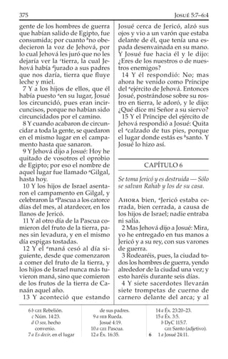 gente de los hombres de guerra
que habían salido de Egipto, fue
consumida; por cuanto b
no obe-
decieron la voz de Jehová, por
lo cual Jehová les juró que no les
dejaría ver la c
tierra, la cual Je-
hová había d
jurado a sus padres
que nos daría, tierra que ﬂuye
leche y miel.
7 Y a los hijos de ellos, que él
había puesto a
en su lugar, Josué
los circuncidó, pues eran incir-
cuncisos, porque no habían sido
circuncidados por el camino.
8 Y cuando acabaron de circun-
cidar a toda la gente, se quedaron
en el mismo lugar en el campa-
mento hasta que sanaron.
9 Y Jehová dijo a Josué: Hoy he
quitado de vosotros el oprobio
de Egipto; por eso el nombre de
aquel lugar fue llamado a
Gilgal,
hasta hoy.
10 Y los hijos de Israel asenta-
ron el campamento en Gilgal, y
celebraron la a
Pascua a los catorce
días del mes, al atardecer, en los
llanos de Jericó.
11 Y al otro día de la Pascua co-
mieron del fruto de la tierra, pa-
nes sin levadura, y en el mismo
día espigas tostadas.
12 Y el a
maná cesó al día si-
guiente, desde que comenzaron
a comer del fruto de la tierra, y
los hijos de Israel nunca más tu-
vieron maná, sino que comieron
de los frutos de la tierra de Ca-
naán aquel año.
13 Y aconteció que estando
Josué cerca de Jericó, alzó sus
ojos y vio a un varón que estaba
delante de él, que tenía una es-
pada desenvainada en su mano.
Y Josué fue hacia él y le dijo:
¿Eres de los nuestros o de nues-
tros enemigos?
14 Y él respondió: No; mas
ahora he venido como Príncipe
del a
ejército de Jehová. Entonces
Josué, postrándose sobre su ros-
tro en tierra, le adoró, y le dijo:
¿Qué dice mi Señor a su siervo?
15 Y el Príncipe del ejército de
Jehová respondió a Josué: Quita
el a
calzado de tus pies, porque
el lugar donde estás es b
santo. Y
Josué lo hizo así.
CAPÍTULO 6
Se toma Jericó y es destruida — Sólo
se salvan Rahab y los de su casa.
AHORA bien, a
Jericó estaba ce-
rrada, bien cerrada, a causa de
los hijos de Israel; nadie entraba
ni salía.
2 Mas Jehová dijo a Josué: Mira,
yo he entregado en tus manos a
Jericó y a su rey, con sus varones
de guerra.
3 Rodearéis, pues, la ciudad to-
dos los hombres de guerra, yendo
alrededor de la ciudad una vez; y
esto haréis durante seis días.
4 Y siete sacerdotes llevarán
siete trompetas de cuerno de
carnero delante del arca; y al
6 b GEE Rebelión.
c Núm. 14:23.
d O sea, hecho
convenio.
7 a Es decir, en el lugar
de sus padres.
9 a HEB Rueda.
Josué 4:19.
10 a GEE Pascua.
12 a Éx. 16:35.
14 a Éx. 23:20–23.
15 a Éx. 3:5.
b DyC 115:7.
GEE Santo (adjetivo).
6 1 a Josué 24:11.
375 JOSUÉ 5:7–6:4
 