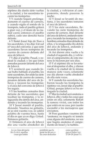 séptimo día daréis siete vueltas
a la ciudad, y los sacerdotes to-
carán las trompetas.
5 Y cuando toquen prolonga-
damente el cuerno de carnero,
y cuando oigáis el sonido de la
trompeta, todo el pueblo gritará
a gran voz, y el muro de la ciu-
dad caerá; entonces el pueblo
subirá, cada uno derecho hacia
delante.
6 Y llamó Josué hijo de Nun a
los sacerdotes, y les dijo: Llevad
el a
arca del convenio, y que siete
sacerdotes lleven trompetas de
cuerno de carnero delante del
arca de Jehová.
7 Y dijo al pueblo: Pasad, y ro-
dead la ciudad; y los que están
armados pasarán delante del arca
de Jehová.
8 Y aconteció que cuando Jo-
sué hubo hablado al pueblo, los
siete sacerdotes, llevando las siete
trompetas de cuerno de carnero,
pasaron delante del arca de Je-
hová, y tocaron las trompetas;
y el arca del convenio de Jehová
los seguía.
9 Y los hombres armados iban
delante de los sacerdotes que
tocaban las trompetas, y la re-
taguardia iba detrás del arca, an-
dando y tocando las trompetas.
10 Y Josué mandó al pueblo,
diciendo: Vosotros no gritaréis,
ni se oirá vuestra voz, ni saldrá
palabra de vuestra boca, hasta
el día en que yo os diga: Gritad.
Entonces gritaréis.
11 Entonces el arca de Jehová
dio una vuelta alrededor de
la ciudad, y volvieron al cam-
pamento, donde pasaron la
noche.
12 Y Josué se levantó de ma-
ñana, y los sacerdotes tomaron
el arca de Jehová.
13 Y los siete sacerdotes, lle-
vando las siete trompetas de
cuerno de carnero, iban delante
del arca de Jehová, andando siem-
pre y tocando las trompetas; y los
hombres armados iban delante de
ellos, y la retaguardia iba detrás
del arca de Jehová, andando y
tocando las trompetas.
14 Así dieron otra vuelta a la
ciudad el segundo día, y volvie-
ron al campamento; de esta ma-
nera lo hicieron por seis días.
15 Y al séptimo día se levanta-
ron al despuntar el alba, y dieron
vuelta a la ciudad de la misma
manera siete veces; solamente
ese día dieron vuelta alrededor
de ella siete veces.
16 Y cuando los sacerdotes hu-
bieron tocado las trompetas la
séptima vez, Josué dijo al pueblo:
Gritad, porque Jehová os ha en-
tregado la ciudad.
17 Mas la ciudad será anatema a
Jehová, ella y todas las cosas que
están en ella; solamente Rahab
la ramera vivirá, con todos los
que estén en su casa, por cuanto
escondió a los mensajeros que
enviamos.
18 Pero guardaos vosotros del
a
anatema; no toquéis ni toméis
cosa alguna del anatema, no sea
que hagáis anatema el campa-
mento de Israel y lo turbéis.
6 a GEE Arca del pacto.
18 a Es decir, aquellas
cosas que estaba
prohibido que la
gente las llevara, o
las cosas dedicadas
como sacriﬁcio
para el Señor. Lev.
27:28–29; Josué 7:1.
376JOSUÉ 6:5–18
 