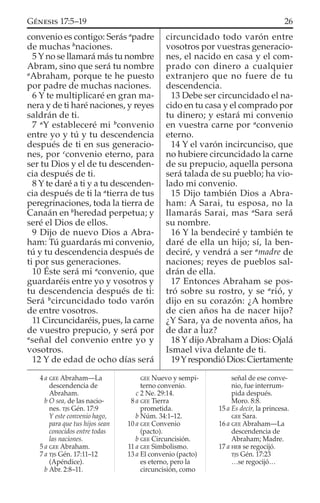 convenio es contigo: Serás a
padre
de muchas b
naciones.
5 Y no se llamará más tu nombre
Abram, sino que será tu nombre
a
Abraham, porque te he puesto
por padre de muchas naciones.
6 Y te multiplicaré en gran ma-
nera y de ti haré naciones, y reyes
saldrán de ti.
7 a
Y estableceré mi b
convenio
entre yo y tú y tu descendencia
después de ti en sus generacio-
nes, por c
convenio eterno, para
ser tu Dios y el de tu descenden-
cia después de ti.
8 Y te daré a ti y a tu descenden-
cia después de ti la a
tierra de tus
peregrinaciones, toda la tierra de
Canaán en b
heredad perpetua; y
seré el Dios de ellos.
9 Dijo de nuevo Dios a Abra-
ham: Tú guardarás mi convenio,
tú y tu descendencia después de
ti por sus generaciones.
10 Éste será mi a
convenio, que
guardaréis entre yo y vosotros y
tu descendencia después de ti:
Será b
circuncidado todo varón
de entre vosotros.
11 Circuncidaréis, pues, la carne
de vuestro prepucio, y será por
a
señal del convenio entre yo y
vosotros.
12 Y de edad de ocho días será
circuncidado todo varón entre
vosotros por vuestras generacio-
nes, el nacido en casa y el com-
prado con dinero a cualquier
extranjero que no fuere de tu
descendencia.
13 Debe ser circuncidado el na-
cido en tu casa y el comprado por
tu dinero; y estará mi convenio
en vuestra carne por a
convenio
eterno.
14 Y el varón incircunciso, que
no hubiere circuncidado la carne
de su prepucio, aquella persona
será talada de su pueblo; ha vio-
lado mi convenio.
15 Dijo también Dios a Abra-
ham: A Sarai, tu esposa, no la
llamarás Sarai, mas a
Sara será
su nombre.
16 Y la bendeciré y también te
daré de ella un hijo; sí, la ben-
deciré, y vendrá a ser a
madre de
naciones; reyes de pueblos sal-
drán de ella.
17 Entonces Abraham se pos-
tró sobre su rostro, y se a
rió, y
dijo en su corazón: ¿A hombre
de cien años ha de nacer hijo?
¿Y Sara, ya de noventa años, ha
de dar a luz?
18 Y dijo Abraham a Dios: Ojalá
Ismael viva delante de ti.
19YrespondióDios:Ciertamente
4 a GEE Abraham—La
descendencia de
Abraham.
b O sea, de las nacio-
nes. TJS Gén. 17:9
Y este convenio hago,
para que tus hijos sean
conocidos entre todas
las naciones.
5 a GEE Abraham.
7 a TJS Gén. 17:11–12
(Apéndice).
b Abr. 2:8–11.
GEE Nuevo y sempi-
terno convenio.
c 2 Ne. 29:14.
8 a GEE Tierra
prometida.
b Núm. 34:1–12.
10 a GEE Convenio
(pacto).
b GEE Circuncisión.
11 a GEE Simbolismo.
13 a El convenio (pacto)
es eterno, pero la
circuncisión, como
señal de ese conve-
nio, fue interrum-
pida después.
Moro. 8:8.
15 a Es decir, la princesa.
GEE Sara.
16 a GEE Abraham—La
descendencia de
Abraham; Madre.
17 a HEB se regocijó.
TJS Gén. 17:23
…se regocijó…
26GÉNESIS 17:5–19
 