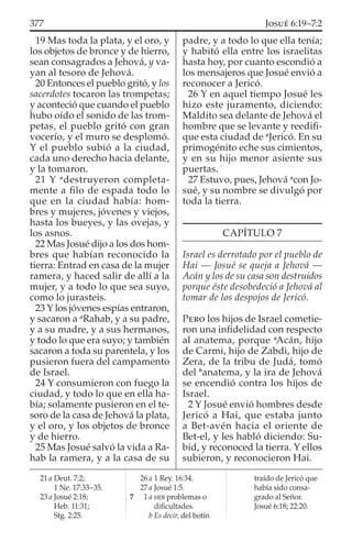 19 Mas toda la plata, y el oro, y
los objetos de bronce y de hierro,
sean consagrados a Jehová, y va-
yan al tesoro de Jehová.
20 Entonces el pueblo gritó, y los
sacerdotes tocaron las trompetas;
y aconteció que cuando el pueblo
hubo oído el sonido de las trom-
petas, el pueblo gritó con gran
vocerío, y el muro se desplomó.
Y el pueblo subió a la ciudad,
cada uno derecho hacia delante,
y la tomaron.
21 Y a
destruyeron completa-
mente a ﬁlo de espada todo lo
que en la ciudad había: hom-
bres y mujeres, jóvenes y viejos,
hasta los bueyes, y las ovejas, y
los asnos.
22 Mas Josué dijo a los dos hom-
bres que habían reconocido la
tierra: Entrad en casa de la mujer
ramera, y haced salir de allí a la
mujer, y a todo lo que sea suyo,
como lo jurasteis.
23 Y los jóvenes espías entraron,
y sacaron a a
Rahab, y a su padre,
y a su madre, y a sus hermanos,
y todo lo que era suyo; y también
sacaron a toda su parentela, y los
pusieron fuera del campamento
de Israel.
24 Y consumieron con fuego la
ciudad, y todo lo que en ella ha-
bía; solamente pusieron en el te-
soro de la casa de Jehová la plata,
y el oro, y los objetos de bronce
y de hierro.
25 Mas Josué salvó la vida a Ra-
hab la ramera, y a la casa de su
padre, y a todo lo que ella tenía;
y habitó ella entre los israelitas
hasta hoy, por cuanto escondió a
los mensajeros que Josué envió a
reconocer a Jericó.
26 Y en aquel tiempo Josué les
hizo este juramento, diciendo:
Maldito sea delante de Jehová el
hombre que se levante y reediﬁ-
que esta ciudad de a
Jericó. En su
primogénito eche sus cimientos,
y en su hijo menor asiente sus
puertas.
27 Estuvo, pues, Jehová a
con Jo-
sué, y su nombre se divulgó por
toda la tierra.
CAPÍTULO 7
Israel es derrotado por el pueblo de
Hai — Josué se queja a Jehová —
Acán y los de su casa son destruidos
porque éste desobedeció a Jehová al
tomar de los despojos de Jericó.
PERO los hijos de Israel cometie-
ron una inﬁdelidad con respecto
al anatema, porque a
Acán, hijo
de Carmi, hijo de Zabdi, hijo de
Zera, de la tribu de Judá, tomó
del b
anatema, y la ira de Jehová
se encendió contra los hijos de
Israel.
2 Y Josué envió hombres desde
Jericó a Hai, que estaba junto
a Bet-avén hacia el oriente de
Bet-el, y les habló diciendo: Su-
bid, y reconoced la tierra. Y ellos
subieron, y reconocieron Hai.
21 a Deut. 7:2;
1 Ne. 17:33–35.
23 a Josué 2:18;
Heb. 11:31;
Stg. 2:25.
26 a 1 Rey. 16:34.
27 a Josué 1:5.
7 1 a HEB problemas o
diﬁcultades.
b Es decir, del botín
traído de Jericó que
había sido consa-
grado al Señor.
Josué 6:18; 22:20.
377 JOSUÉ 6:19–7:2
 
