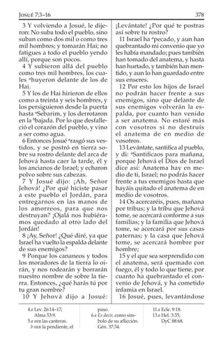 3 Y volviendo a Josué, le dije-
ron: No suba todo el pueblo, sino
suban como dos mil o como tres
mil hombres; y tomarán Hai; no
fatigues a todo el pueblo yendo
allí, porque son pocos.
4 Y subieron allá del pueblo
como tres mil hombres, los cua-
les a
huyeron delante de los de
Hai.
5 Y los de Hai hirieron de ellos
como a treinta y seis hombres, y
los persiguieron desde la puerta
hasta a
Sebarim, y los derrotaron
en la b
bajada. Por lo que desfalle-
ció el corazón del pueblo, y vino
a ser como agua.
6 Entonces Josué a
rasgó sus ves-
tidos, y se postró en tierra so-
bre su rostro delante del arca de
Jehová hasta caer la tarde, él y
los ancianos de Israel; y echaron
polvo sobre sus cabezas.
7 Y Josué dijo: ¡Ah, Señor
Jehová! ¿Por qué hiciste pasar
a este pueblo el Jordán, para
entregarnos en las manos de
los amorreos, para que nos
destruyan? ¡Ojalá nos hubiéra-
mos quedado al otro lado del
Jordán!
8 ¡Ay, Señor! ¿Qué diré, ya que
Israel ha vuelto la espalda delante
de sus enemigos?
9 Porque los cananeos y todos
los moradores de la tierra lo oi-
rán, y nos rodearán y borrarán
nuestro nombre de sobre la tie-
rra. Entonces, ¿qué harás tú por
tu gran nombre?
10 Y Jehová dijo a Josué:
¡Levántate! ¿Por qué te postras
así sobre tu rostro?
11 Israel ha a
pecado, y aun han
quebrantado mi convenio que yo
les había mandado; pues también
han tomado del anatema, y hasta
han hurtado, y también han men-
tido, y aun lo han guardado entre
sus enseres.
12 Por esto los hijos de Israel
no podrán hacer frente a sus
enemigos, sino que delante de
sus enemigos volverán la es-
palda, por cuanto han venido
a ser anatema. No estaré más
con vosotros si no destruís
el anatema de en medio de
vosotros.
13 Levántate, santiﬁca al pueblo,
y di: a
Santiﬁcaos para mañana,
porque Jehová el Dios de Israel
dice así: Anatema hay en me-
dio de ti, Israel; no podrás hacer
frente a tus enemigos hasta que
hayáis quitado el anatema de en
medio de vosotros.
14 Os acercaréis, pues, mañana
por tribus; y la tribu que Jehová
tome, se acercará conforme a sus
familias; y la familia que Jehová
tome, se acercará por sus casas
paternas; y la casa que Jehová
tome, se acercará hombre por
hombre;
15 y el que sea sorprendido con
el anatema, será quemado con
fuego, él y todo lo que tiene, por
cuanto ha quebrantado el con-
venio de Jehová, y ha cometido
infamia en Israel.
16 Josué, pues, levantándose
4 a Lev. 26:14–17;
Alma 53:9.
5 a HEB las canteras.
b HEB la pendiente, el
paso.
6 a Es decir, como sím-
bolo de su aﬂicción.
Gén. 37:34.
11 a Ecle. 9:18.
13 a Hel. 3:35;
DyC 88:68.
378JOSUÉ 7:3–16
 
