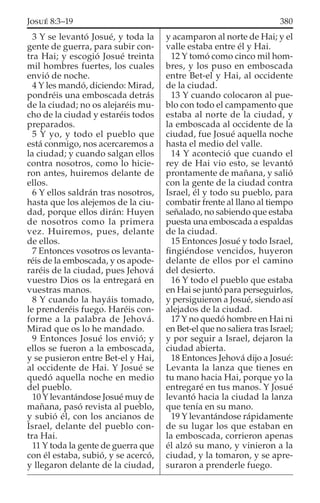 3 Y se levantó Josué, y toda la
gente de guerra, para subir con-
tra Hai; y escogió Josué treinta
mil hombres fuertes, los cuales
envió de noche.
4 Y les mandó, diciendo: Mirad,
pondréis una emboscada detrás
de la ciudad; no os alejaréis mu-
cho de la ciudad y estaréis todos
preparados.
5 Y yo, y todo el pueblo que
está conmigo, nos acercaremos a
la ciudad; y cuando salgan ellos
contra nosotros, como lo hicie-
ron antes, huiremos delante de
ellos.
6 Y ellos saldrán tras nosotros,
hasta que los alejemos de la ciu-
dad, porque ellos dirán: Huyen
de nosotros como la primera
vez. Huiremos, pues, delante
de ellos.
7 Entonces vosotros os levanta-
réis de la emboscada, y os apode-
raréis de la ciudad, pues Jehová
vuestro Dios os la entregará en
vuestras manos.
8 Y cuando la hayáis tomado,
le prenderéis fuego. Haréis con-
forme a la palabra de Jehová.
Mirad que os lo he mandado.
9 Entonces Josué los envió; y
ellos se fueron a la emboscada,
y se pusieron entre Bet-el y Hai,
al occidente de Hai. Y Josué se
quedó aquella noche en medio
del pueblo.
10 Y levantándose Josué muy de
mañana, pasó revista al pueblo,
y subió él, con los ancianos de
Israel, delante del pueblo con-
tra Hai.
11 Y toda la gente de guerra que
con él estaba, subió, y se acercó,
y llegaron delante de la ciudad,
y acamparon al norte de Hai; y el
valle estaba entre él y Hai.
12 Y tomó como cinco mil hom-
bres, y los puso en emboscada
entre Bet-el y Hai, al occidente
de la ciudad.
13 Y cuando colocaron al pue-
blo con todo el campamento que
estaba al norte de la ciudad, y
la emboscada al occidente de la
ciudad, fue Josué aquella noche
hasta el medio del valle.
14 Y aconteció que cuando el
rey de Hai vio esto, se levantó
prontamente de mañana, y salió
con la gente de la ciudad contra
Israel, él y todo su pueblo, para
combatir frente al llano al tiempo
señalado, no sabiendo que estaba
puesta una emboscada a espaldas
de la ciudad.
15 Entonces Josué y todo Israel,
ﬁngiéndose vencidos, huyeron
delante de ellos por el camino
del desierto.
16 Y todo el pueblo que estaba
en Hai se juntó para perseguirlos,
y persiguieron a Josué, siendo así
alejados de la ciudad.
17 Y no quedó hombre en Hai ni
en Bet-el que no saliera tras Israel;
y por seguir a Israel, dejaron la
ciudad abierta.
18 Entonces Jehová dijo a Josué:
Levanta la lanza que tienes en
tu mano hacia Hai, porque yo la
entregaré en tus manos. Y Josué
levantó hacia la ciudad la lanza
que tenía en su mano.
19 Y levantándose rápidamente
de su lugar los que estaban en
la emboscada, corrieron apenas
él alzó su mano, y vinieron a la
ciudad, y la tomaron, y se apre-
suraron a prenderle fuego.
380JOSUÉ 8:3–19
 