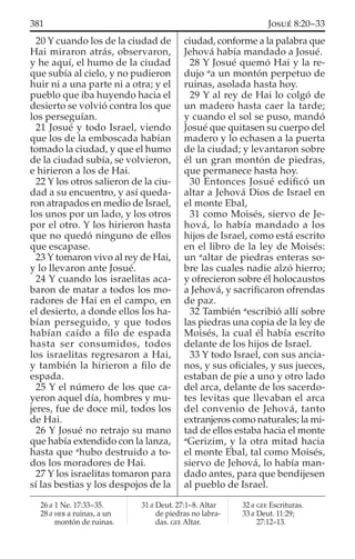 20 Y cuando los de la ciudad de
Hai miraron atrás, observaron,
y he aquí, el humo de la ciudad
que subía al cielo, y no pudieron
huir ni a una parte ni a otra; y el
pueblo que iba huyendo hacia el
desierto se volvió contra los que
los perseguían.
21 Josué y todo Israel, viendo
que los de la emboscada habían
tomado la ciudad, y que el humo
de la ciudad subía, se volvieron,
e hirieron a los de Hai.
22 Y los otros salieron de la ciu-
dad a su encuentro, y así queda-
ron atrapados en medio de Israel,
los unos por un lado, y los otros
por el otro. Y los hirieron hasta
que no quedó ninguno de ellos
que escapase.
23 Y tomaron vivo al rey de Hai,
y lo llevaron ante Josué.
24 Y cuando los israelitas aca-
baron de matar a todos los mo-
radores de Hai en el campo, en
el desierto, a donde ellos los ha-
bían perseguido, y que todos
habían caído a ﬁlo de espada
hasta ser consumidos, todos
los israelitas regresaron a Hai,
y también la hirieron a ﬁlo de
espada.
25 Y el número de los que ca-
yeron aquel día, hombres y mu-
jeres, fue de doce mil, todos los
de Hai.
26 Y Josué no retrajo su mano
que había extendido con la lanza,
hasta que a
hubo destruido a to-
dos los moradores de Hai.
27 Y los israelitas tomaron para
sí las bestias y los despojos de la
ciudad, conforme a la palabra que
Jehová había mandado a Josué.
28 Y Josué quemó Hai y la re-
dujo a
a un montón perpetuo de
ruinas, asolada hasta hoy.
29 Y al rey de Hai lo colgó de
un madero hasta caer la tarde;
y cuando el sol se puso, mandó
Josué que quitasen su cuerpo del
madero y lo echasen a la puerta
de la ciudad; y levantaron sobre
él un gran montón de piedras,
que permanece hasta hoy.
30 Entonces Josué ediﬁcó un
altar a Jehová Dios de Israel en
el monte Ebal,
31 como Moisés, siervo de Je-
hová, lo había mandado a los
hijos de Israel, como está escrito
en el libro de la ley de Moisés:
un a
altar de piedras enteras so-
bre las cuales nadie alzó hierro;
y ofrecieron sobre él holocaustos
a Jehová, y sacriﬁcaron ofrendas
de paz.
32 También a
escribió allí sobre
las piedras una copia de la ley de
Moisés, la cual él había escrito
delante de los hijos de Israel.
33 Y todo Israel, con sus ancia-
nos, y sus oﬁciales, y sus jueces,
estaban de pie a uno y otro lado
del arca, delante de los sacerdo-
tes levitas que llevaban el arca
del convenio de Jehová, tanto
extranjeros como naturales; la mi-
tad de ellos estaba hacia el monte
a
Gerizim, y la otra mitad hacia
el monte Ebal, tal como Moisés,
siervo de Jehová, lo había man-
dado antes, para que bendijesen
al pueblo de Israel.
26 a 1 Ne. 17:33–35.
28 a HEB a ruinas, a un
montón de ruinas.
31 a Deut. 27:1–8. Altar
de piedras no labra-
das. GEE Altar.
32 a GEE Escrituras.
33 a Deut. 11:29;
27:12–13.
381 JOSUÉ 8:20–33
 