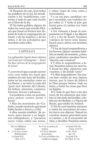 34 Después de esto, leyó todas
las palabras de la ley, las bendi-
ciones y las a
maldiciones, con-
forme a todo lo que está escrito
en el libro de la ley.
35 No hubo palabra alguna de
todas las cosas que mandó Moi-
sés que Josué no hiciese leer de-
lante de toda la congregación de
Israel, y de las mujeres, y de los
niños, y de los extranjeros que
moraban entre ellos.
CAPÍTULO 9
Los gabaonitas logran hacer alianza
con Israel por estratagema — Josué
los hace siervos de la congregación
de Israel.
Y ACONTECIÓ que cuando oyeron
estas cosas todos los reyes que
estaban de este lado del Jordán,
tanto en las montañas como en
los llanos, y en toda la costa del
a
gran mar delante del Líbano,
los heteos, amorreos, cananeos,
ferezeos, heveos y jebuseos,
2 se juntaron a una, en acuerdo,
para pelear contra Josué e
Israel.
3 Mas los moradores de a
Ga-
baón, cuando oyeron lo que Josué
había hecho a Jericó y a Hai,
4 ellos usaron también a
de as-
tucia, pues fueron y se ﬁngie-
ron embajadores, y b
pusieron
sacos viejos sobre sus asnos,
y odres viejos de vino, rotos y
remendados,
5 y en sus pies, sandalias vie-
jas y recosidas, con vestidos vie-
jos sobre sí. Y todo el pan que
traían para el camino era a
seco
y mohoso.
6 Así vinieron a Josué al cam-
pamento en a
Gilgal, y les dijeron
a él y a los de Israel: Nosotros
venimos de tierra muy lejana;
haced, pues, ahora con nosotros
alianza.
7 Y los de Israel respondieron a
los heveos: Quizá vosotros habi-
táis en medio de nosotros, ¿cómo,
pues, podremos nosotros hacer
a
alianza con vosotros?
8 Y ellos le respondieron a Jo-
sué: Nosotros somos tus siervos.
Y Josué les dijo: ¿Quienes sois
vosotros, y de dónde venís?
9 Y ellos respondieron: Tus sier-
vos han venido de muy lejanas
tierras, por la fama de Jehová
tu Dios porque hemos a
oído su
fama, y todas las cosas que hizo
en Egipto,
10 y todo lo que hizo a los dos
reyes de los amorreos que esta-
ban al otro lado del Jordán: a Se-
hón rey de Hesbón, y a a
Og rey de
Basán, que estaba en Astarot.
11 Por lo cual nuestros ancianos
y todos los moradores de nues-
tra tierra nos dijeron: Tomad en
vuestras manos provisión para
el camino, e id al encuentro de
ellos, y decidles: Nosotros somos
34 a GEE Maldecir,
maldiciones.
9 1 a Es decir, el mar
Mediterráneo.
3 a Josué 10:2;
1 Rey. 3:3–5.
4 a O sea, la astucia, la
malicia.
b Es decir, alistaron
provisiones.
5 a O sea, se habían con-
vertido en migajas.
6 a Josué 4:19–20;
1 Sam. 11:14–15.
7 a Éx. 34:12;
Jue. 2:2.
9 a Josué 2:10.
10 a Deut. 3:1–10.
382JOSUÉ 8:34–9:11
 