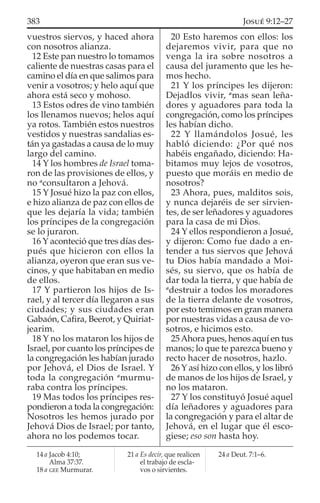 vuestros siervos, y haced ahora
con nosotros alianza.
12 Este pan nuestro lo tomamos
caliente de nuestras casas para el
camino el día en que salimos para
venir a vosotros; y helo aquí que
ahora está seco y mohoso.
13 Estos odres de vino también
los llenamos nuevos; helos aquí
ya rotos. También estos nuestros
vestidos y nuestras sandalias es-
tán ya gastadas a causa de lo muy
largo del camino.
14 Y los hombres de Israel toma-
ron de las provisiones de ellos, y
no a
consultaron a Jehová.
15 Y Josué hizo la paz con ellos,
e hizo alianza de paz con ellos de
que les dejaría la vida; también
los príncipes de la congregación
se lo juraron.
16 Y aconteció que tres días des-
pués que hicieron con ellos la
alianza, oyeron que eran sus ve-
cinos, y que habitaban en medio
de ellos.
17 Y partieron los hijos de Is-
rael, y al tercer día llegaron a sus
ciudades; y sus ciudades eran
Gabaón, Caﬁra, Beerot, y Quiriat-
jearim.
18 Y no los mataron los hijos de
Israel, por cuanto los príncipes de
la congregación les habían jurado
por Jehová, el Dios de Israel. Y
toda la congregación a
murmu-
raba contra los príncipes.
19 Mas todos los príncipes res-
pondieron a toda la congregación:
Nosotros les hemos jurado por
Jehová Dios de Israel; por tanto,
ahora no los podemos tocar.
20 Esto haremos con ellos: los
dejaremos vivir, para que no
venga la ira sobre nosotros a
causa del juramento que les he-
mos hecho.
21 Y los príncipes les dijeron:
Dejadlos vivir, a
mas sean leña-
dores y aguadores para toda la
congregación, como los príncipes
les habían dicho.
22 Y llamándolos Josué, les
habló diciendo: ¿Por qué nos
habéis engañado, diciendo: Ha-
bitamos muy lejos de vosotros,
puesto que moráis en medio de
nosotros?
23 Ahora, pues, malditos sois,
y nunca dejaréis de ser sirvien-
tes, de ser leñadores y aguadores
para la casa de mi Dios.
24 Y ellos respondieron a Josué,
y dijeron: Como fue dado a en-
tender a tus siervos que Jehová
tu Dios había mandado a Moi-
sés, su siervo, que os había de
dar toda la tierra, y que había de
a
destruir a todos los moradores
de la tierra delante de vosotros,
por esto temimos en gran manera
por nuestras vidas a causa de vo-
sotros, e hicimos esto.
25Ahora pues, henos aquí en tus
manos; lo que te parezca bueno y
recto hacer de nosotros, hazlo.
26 Y así hizo con ellos, y los libró
de manos de los hijos de Israel, y
no los mataron.
27 Y los constituyó Josué aquel
día leñadores y aguadores para
la congregación y para el altar de
Jehová, en el lugar que él esco-
giese; eso son hasta hoy.
14 a Jacob 4:10;
Alma 37:37.
18 a GEE Murmurar.
21 a Es decir, que realicen
el trabajo de escla-
vos o sirvientes.
24 a Deut. 7:1–6.
383 JOSUÉ 9:12–27
 
