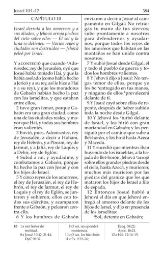 CAPÍTULO 10
Israel derrota a los amorreos y a
sus aliados, y Jehová arroja piedras
del cielo sobre ellos — El sol y la
luna se detienen — Varios reyes y
ciudades son destruidos — Jehová
peleó por Israel.
Y ACONTECIÓ que cuando a
Ado-
nisedec, rey de Jerusalén, oyó que
Josué había tomado Hai, y que la
había asolado (como había hecho
a Jericó y a su rey, así le hizo a Hai
y a su rey), y que los moradores
de Gabaón habían hecho la paz
con los israelitas, y que estaban
entre ellos,
2 tuvo gran temor, porque Ga-
baón era una gran ciudad, como
una de las ciudades reales, y ma-
yor que Hai, y todos sus hombres
eran valientes.
3 Envió, pues, Adonisedec, rey
de Jerusalén, a decir a Hoham,
rey de Hebrón, y a Piream, rey de
Jarmut, y a Jafía, rey de Laquis y
a Debir, rey de Eglón:
4 Subid a mí, y ayudadme, y
combatamos a Gabaón, porque
ha hecho la paz con Josué y con
los hijos de Israel.
5 Y cinco reyes de los amorreos,
el rey de Jerusalén, el rey de He-
brón, el rey de Jarmut, el rey de
Laquis y el rey de Eglón, se jun-
taron y subieron, ellos con to-
dos sus ejércitos, y acamparon
frente a Gabaón, y pelearon con-
tra ella.
6 Y los hombres de Gabaón
enviaron a decir a Josué al cam-
pamento en Gilgal: No retrai-
gas tu mano de tus siervos;
sube prontamente a nosotros
para defendernos y ayudar-
nos, porque todos los reyes de
los amorreos que habitan en las
montañas se han unido contra
nosotros.
7 Y subió Josué desde Gilgal, él
y todo el pueblo de guerra y to-
dos los hombres valientes.
8 Y Jehová dijo a Josué: No ten-
gas temor de ellos, porque yo
los he a
entregado en tus manos,
y ninguno de ellos b
prevalecerá
delante de ti.
9 Y Josué cayó sobre ellos de re-
pente, después de haber subido
toda la noche desde Gilgal.
10 Y Jehová los a
turbó delante
de Israel, y los hirió con gran
mortandad en Gabaón; y los per-
siguió por el camino que sube a
Bet-horón, y los hirió hasta Azeca
y Maceda.
11 Y sucedió que mientras iban
huyendo de los israelitas, a la ba-
jada de Bet-horón, Jehová a
arrojó
sobre ellos grandes piedras desde
el cielo, hasta Azeca, y murieron;
muchos más murieron por las
piedras del granizo que los que
mataron los hijos de Israel a ﬁlo
de espada.
12 Entonces Josué habló a
Jehová el día en que Jehová en-
tregó al amorreo delante de los
hijos de Israel, y dijo en presencia
de los israelitas:
a
Sol, detente en Gabaón;
10 1 a HEB Señor de
rectitud.
8 a Josué 10:42; 21:44;
DyC 98:37.
b O sea, no opondrá
resistencia.
10 a O sea, los hizo huir.
11 a Éx. 9:22–26;
Ezeq. 38:22;
Apoc. 16:21.
12 a Hel. 12:14–15.
384JOSUÉ 10:1–12
 