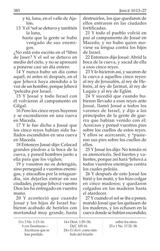 y tú, luna, en el valle de Aja-
lón.
13 Y el a
sol se detuvo y también
la luna,
hasta que la gente se hubo
vengado de sus enemi-
gos.
¿No está esto escrito en el b
libro
de Jaser? Y el sol se detuvo en
medio del cielo, y no se apresuró
a ponerse casi un día entero.
14 Y nunca hubo un día como
aquél, ni antes ni después, en el
que Jehová haya atendido a la
voz de un hombre, porque Jehová
a
peleaba por Israel.
15 Y Josué y todo Israel con
él volvieron al campamento en
Gilgal.
16 Pero los cinco reyes huyeron
y se escondieron en una cueva
en Maceda.
17 Y le fue dicho a Josué que
los cinco reyes habían sido ha-
llados escondidos en una cueva
en Maceda.
18 Entonces Josué dijo: Colocad
grandes piedras a la boca de la
cueva, y poned hombres junto a
ella para que los vigilen;
19 y vosotros no os detengáis,
sino perseguid a vuestros enemi-
gos, y atacadlos por la retaguar-
dia, sin dejarlos entrar en sus
ciudades, porque Jehová vuestro
Dios los ha entregado en vuestra
mano.
20 Y aconteció que cuando
Josué y los hijos de Israel hu-
bieron acabado de herirlos con
mortandad muy grande, hasta
destruirlos, los que quedaron de
ellos entraron en las ciudades
fortiﬁcadas.
21 Y todo el pueblo volvió en
paz al campamento de Josué en
Maceda; y no hubo quien mo-
viese su lengua contra los hijos
de Israel.
22 Entonces dijo Josué: Abrid la
boca de la cueva, y sacad de ella
a esos cinco reyes.
23 Y lo hicieron así, y sacaron de
la cueva a aquellos cinco reyes:
al rey de Jerusalén, al rey de He-
brón, al rey de Jarmut, al rey de
Laquis y al rey de Eglón.
24 Y sucedió que cuando hu-
bieron llevado a esos reyes ante
Josué, llamó Josué a todos los
varones de Israel, y dijo a los
principales de la gente de gue-
rra que habían venido con él:
Acercaos y poned vuestros pies
sobre los cuellos de estos reyes.
Y ellos se acercaron, y a
pusie-
ron sus pies sobre los cuellos de
ellos.
25 Y Josué les dijo: No temáis ni
os atemoricéis. Sed fuertes y va-
lientes, porque así hará a
Jehová a
todos vuestros enemigos contra
los cuales peleáis.
26 Y después de esto Josué los
hirió y los mató, y los hizo colgar
en cinco maderos; y quedaron
colgados en los maderos hasta
el atardecer.
27 Y cuando el sol se iba a poner,
mandó Josué que los quitasen de
los maderos, y los echasen en la
cueva donde se habían escondido;
13 a 3 Ne. 1:13–16.
b GEE Escrituras—
Escrituras que se
han perdido.
14 a Deut. 1:29–30;
DyC 105:14.
24 a Es decir, como sím-
bolo del triunfo
sobre los otros.
25 a 1 Ne. 17:32–38.
385 JOSUÉ 10:13–27
 