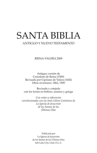 ANTIGUO Y NUEVO TESTAMENTO
SANTA BIBLIA
Antigua versión de
Casiodoro de Reina (1569)
Revisada por Cipriano de Valera (1602)
Otras revisiones: 1862, 1909
Publicada por
La Iglesia de Jesucristo
de los Santos de los Últimos Días
Salt Lake City, Utah, E.U.A.
REINA-VALERA 2009
Revisada y cotejada
con los textos en hebreo, arameo y griego
Con notas y referencias
correlacionadas con los otros Libros Canónicos de
La Iglesia de Jesucristo
de los Santos de los
Últimos Días
 