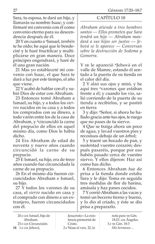 Sara, tu esposa, te dará un hijo, y
llamarás su nombre Isaac; y con-
ﬁrmaré mi convenio con él como
convenio eterno para su descen-
dencia después de él.
20 Y en cuanto a a
Ismael, también
te he oído; he aquí que le bende-
ciré y le haré fructiﬁcar y multi-
plicarse en gran manera. Doce
príncipes engendrará, y haré de
él una gran nación.
21 Mas yo estableceré mi con-
venio con Isaac, el que Sara te
dará a luz por este tiempo, el año
que viene.
22 Y acabó de hablar con él y su-
bió Dios de estar con Abraham.
23 Entonces tomó Abraham a
Ismael, su hijo, y a todos los sier-
vos nacidos en su casa y a todos
los comprados con su dinero, a
todo varón entre los de la casa de
Abraham, y a
circuncidó la carne
del prepucio de ellos en aquel
mismo día, como Dios le había
dicho.
24 Era Abraham de edad de
noventa y nueve años cuando
circuncidó la carne de su
prepucio.
25 E Ismael, su hijo, era de trece
años cuando fue circuncidada la
carne de su prepucio.
26 En el mismo día fueron cir-
cuncidados Abraham e Ismael,
su hijo.
27 Y todos los varones de su
casa, el siervo nacido en casa y
el comprado con dinero a un ex-
tranjero, fueron circuncidados
con él.
CAPÍTULO 18
Abraham atiende a tres hombres
santos — Ellos prometen que Sara
tendrá un hijo — Abraham man-
dará a sus hijos ser justos — Je-
hová se le aparece — Conversan
sobre la destrucción de Sodoma y
Gomorra.
Y SE le apareció a
Jehová en el
valle de Mamre, estando él sen-
tado a la puerta de su tienda en
el calor del día.
2 Y alzó sus ojos y miró, y he
aquí tres a
varones que estaban
frente a él; y cuando los vio, sa-
lió corriendo de la puerta de su
tienda a recibirlos, y se postró
en tierra
3 y dijo: a
Señor, si ahora he ha-
llado gracia ante tus ojos, te ruego
que no pases de tu siervo.
4 Que se traiga ahora un poco
de agua, y lavad vuestros pies y
recostaos debajo de un árbol;
5 y traeré un bocado de pan, y
sustentad vuestro corazón; des-
pués pasaréis, porque por eso
habéis pasado cerca de vuestro
siervo. Y ellos dijeron: Haz así
como has dicho.
6 Entonces Abraham fue de
prisa a la tienda donde estaba
Sara y le dijo: Toma en seguida
tres medidas de ﬂor de harina,
amásala y haz panes cocidos.
7 Y corrió Abraham a las vacas y
tomó un becerro tierno y bueno,
y lo dio al criado, y éste se dio
prisa a prepararlo.
20 a GEE Ismael, hijo de
Abraham.
23 a GEE Circuncisión.
18 1 a GEE Jehová;
Jesucristo—La exis-
tencia premortal de
Cristo.
2 a Véase el vers. 22, la
nota para TJS Gén.
18:23. GEE Ángeles.
3 a TJS Gén. 18:3
Mis hermanos…
27 GÉNESIS 17:20–18:7
 
