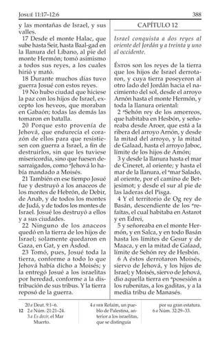 y las montañas de Israel, y sus
valles.
17 Desde el monte Halac, que
sube hasta Seir, hasta Baal-gad en
la llanura del Líbano, al pie del
monte Hermón; tomó asimismo
a todos sus reyes, a los cuales
hirió y mató.
18 Durante muchos días tuvo
guerra Josué con estos reyes.
19 No hubo ciudad que hiciese
la paz con los hijos de Israel, ex-
cepto los heveos, que moraban
en Gabaón; todas las demás las
tomaron en batalla.
20 Porque esto provenía de
Jehová, que endurecía el cora-
zón de ellos para que resistie-
sen con guerra a Israel, a ﬁn de
destruirlos, sin que les tuviese
misericordia, sino que fuesen de-
sarraigados, como a
Jehová lo ha-
bía mandado a Moisés.
21 También en ese tiempo Josué
fue y destruyó a los anaceos de
los montes de Hebrón, de Debir,
de Anab, y de todos los montes
de Judá, y de todos los montes de
Israel. Josué los destruyó a ellos
y a sus ciudades.
22 Ninguno de los anaceos
quedó en la tierra de los hijos de
Israel; solamente quedaron en
Gaza, en Gat, y en Asdod.
23 Tomó, pues, Josué toda la
tierra, conforme a todo lo que
Jehová había dicho a Moisés; y
la entregó Josué a los israelitas
por heredad, conforme a la dis-
tribución de sus tribus. Y la tierra
reposó de la guerra.
CAPÍTULO 12
Israel conquista a dos reyes al
oriente del Jordán y a treinta y uno
al occidente.
ÉSTOS son los reyes de la tierra
que los hijos de Israel derrota-
ron, y cuya tierra poseyeron al
otro lado del Jordán hacia el na-
cimiento del sol, desde el arroyo
Arnón hasta el monte Hermón, y
toda la llanura oriental:
2 a
Sehón rey de los amorreos,
que habitaba en Hesbón, y seño-
reaba desde Aroer, que está a la
ribera del arroyo Arnón, y desde
la mitad del arroyo, y la mitad
de Galaad, hasta el arroyo Jaboc,
límite de los hijos de Amón;
3 y desde la llanura hasta el mar
de Cineret, al oriente; y hasta el
mar de la llanura, el a
mar Salado,
al oriente, por el camino de Bet-
jesimot; y desde el sur al pie de
las laderas del Pisga.
4 Y el territorio de Og rey de
Basán, descendiente de los a
re-
faítas, el cual habitaba en Astarot
y en Edrei,
5 y señoreaba en el monte Her-
món, y en Salca, y en todo Basán
hasta los límites de Gesur y de
Maaca, y en la mitad de Galaad,
límite de Sehón rey de Hesbón.
6 A éstos derrotaron Moisés,
siervo de Jehová, y los hijos de
Israel; y Moisés, siervo de Jehová,
dio aquella tierra en a
posesión a
los rubenitas, a los gaditas, y a la
media tribu de Manasés.
20 a Deut. 9:1–6.
12 2 a Núm. 21:21–24.
3 a Es decir, el Mar
Muerto.
4 a HEB Refaím, un pue-
blo de Palestina, an-
terior a los israelitas,
que se distinguía
por su gran estatura.
6 a Núm. 32:29–33.
388JOSUÉ 11:17–12:6
 