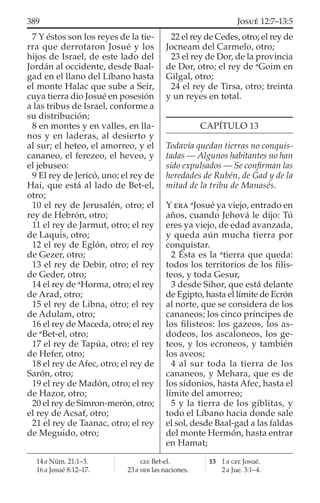 7 Y éstos son los reyes de la tie-
rra que derrotaron Josué y los
hijos de Israel, de este lado del
Jordán al occidente, desde Baal-
gad en el llano del Líbano hasta
el monte Halac que sube a Seir,
cuya tierra dio Josué en posesión
a las tribus de Israel, conforme a
su distribución;
8 en montes y en valles, en lla-
nos y en laderas, al desierto y
al sur; el heteo, el amorreo, y el
cananeo, el ferezeo, el heveo, y
el jebuseo:
9 El rey de Jericó, uno; el rey de
Hai, que está al lado de Bet-el,
otro;
10 el rey de Jerusalén, otro; el
rey de Hebrón, otro;
11 el rey de Jarmut, otro; el rey
de Laquis, otro;
12 el rey de Eglón, otro; el rey
de Gezer, otro;
13 el rey de Debir, otro; el rey
de Geder, otro;
14 el rey de a
Horma, otro; el rey
de Arad, otro;
15 el rey de Libna, otro; el rey
de Adulam, otro;
16 el rey de Maceda, otro; el rey
de a
Bet-el, otro;
17 el rey de Tapúa, otro; el rey
de Hefer, otro;
18 el rey de Afec, otro; el rey de
Sarón, otro;
19 el rey de Madón, otro; el rey
de Hazor, otro;
20 el rey de Simron-merón, otro;
el rey de Acsaf, otro;
21 el rey de Taanac, otro; el rey
de Meguido, otro;
22 el rey de Cedes, otro; el rey de
Jocneam del Carmelo, otro;
23 el rey de Dor, de la provincia
de Dor, otro; el rey de a
Goim en
Gilgal, otro;
24 el rey de Tirsa, otro; treinta
y un reyes en total.
CAPÍTULO 13
Todavía quedan tierras no conquis-
tadas — Algunos habitantes no han
sido expulsados — Se conﬁrman las
heredades de Rubén, de Gad y de la
mitad de la tribu de Manasés.
Y ERA a
Josué ya viejo, entrado en
años, cuando Jehová le dijo: Tú
eres ya viejo, de edad avanzada,
y queda aún mucha tierra por
conquistar.
2 Ésta es la a
tierra que queda:
todos los territorios de los ﬁlis-
teos, y toda Gesur,
3 desde Sihor, que está delante
de Egipto, hasta el límite de Ecrón
al norte, que se considera de los
cananeos; los cinco príncipes de
los ﬁlisteos: los gazeos, los as-
dodeos, los ascaloneos, los ge-
teos, y los ecroneos, y también
los aveos;
4 al sur toda la tierra de los
cananeos, y Mehara, que es de
los sidonios, hasta Afec, hasta el
límite del amorreo;
5 y la tierra de los giblitas, y
todo el Líbano hacia donde sale
el sol, desde Baal-gad a las faldas
del monte Hermón, hasta entrar
en Hamat;
14 a Núm. 21:1–3.
16 a Josué 8:12–17.
GEE Bet-el.
23 a HEB las naciones.
13 1 a GEE Josué.
2 a Jue. 3:1–4.
389 JOSUÉ 12:7–13:5
 