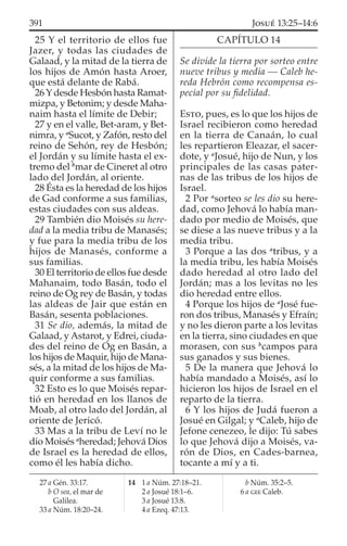 25 Y el territorio de ellos fue
Jazer, y todas las ciudades de
Galaad, y la mitad de la tierra de
los hijos de Amón hasta Aroer,
que está delante de Rabá.
26 Y desde Hesbón hasta Ramat-
mizpa, y Betonim; y desde Maha-
naim hasta el límite de Debir;
27 y en el valle, Bet-aram, y Bet-
nimra, y a
Sucot, y Zafón, resto del
reino de Sehón, rey de Hesbón;
el Jordán y su límite hasta el ex-
tremo del b
mar de Cineret al otro
lado del Jordán, al oriente.
28 Ésta es la heredad de los hijos
de Gad conforme a sus familias,
estas ciudades con sus aldeas.
29 También dio Moisés su here-
dad a la media tribu de Manasés;
y fue para la media tribu de los
hijos de Manasés, conforme a
sus familias.
30 El territorio de ellos fue desde
Mahanaim, todo Basán, todo el
reino de Og rey de Basán, y todas
las aldeas de Jair que están en
Basán, sesenta poblaciones.
31 Se dio, además, la mitad de
Galaad, y Astarot, y Edrei, ciuda-
des del reino de Og en Basán, a
los hijos de Maquir, hijo de Mana-
sés, a la mitad de los hijos de Ma-
quir conforme a sus familias.
32 Esto es lo que Moisés repar-
tió en heredad en los llanos de
Moab, al otro lado del Jordán, al
oriente de Jericó.
33 Mas a la tribu de Leví no le
dio Moisés a
heredad; Jehová Dios
de Israel es la heredad de ellos,
como él les había dicho.
CAPÍTULO 14
Se divide la tierra por sorteo entre
nueve tribus y media — Caleb he-
reda Hebrón como recompensa es-
pecial por su ﬁdelidad.
ESTO, pues, es lo que los hijos de
Israel recibieron como heredad
en la tierra de Canaán, lo cual
les repartieron Eleazar, el sacer-
dote, y a
Josué, hijo de Nun, y los
principales de las casas pater-
nas de las tribus de los hijos de
Israel.
2 Por a
sorteo se les dio su here-
dad, como Jehová lo había man-
dado por medio de Moisés, que
se diese a las nueve tribus y a la
media tribu.
3 Porque a las dos a
tribus, y a
la media tribu, les había Moisés
dado heredad al otro lado del
Jordán; mas a los levitas no les
dio heredad entre ellos.
4 Porque los hijos de a
José fue-
ron dos tribus, Manasés y Efraín;
y no les dieron parte a los levitas
en la tierra, sino ciudades en que
morasen, con sus b
campos para
sus ganados y sus bienes.
5 De la manera que Jehová lo
había mandado a Moisés, así lo
hicieron los hijos de Israel en el
reparto de la tierra.
6 Y los hijos de Judá fueron a
Josué en Gilgal; y a
Caleb, hijo de
Jefone cenezeo, le dijo: Tú sabes
lo que Jehová dijo a Moisés, va-
rón de Dios, en Cades-barnea,
tocante a mí y a ti.
27 a Gén. 33:17.
b O sea, el mar de
Galilea.
33 a Núm. 18:20–24.
14 1 a Núm. 27:18–21.
2 a Josué 18:1–6.
3 a Josué 13:8.
4 a Ezeq. 47:13.
b Núm. 35:2–5.
6 a GEE Caleb.
391 JOSUÉ 13:25–14:6
 