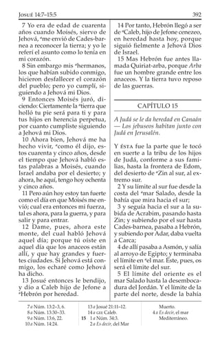 7 Yo era de edad de cuarenta
años cuando Moisés, siervo de
Jehová, a
me envió de Cades-bar-
nea a reconocer la tierra; y yo le
referí el asunto como lo tenía en
mi corazón.
8 Sin embargo mis a
hermanos,
los que habían subido conmigo,
hicieron desfallecer el corazón
del pueblo; pero yo cumplí, si-
guiendo a Jehová mi Dios.
9 Entonces Moisés juró, di-
ciendo: Ciertamente la a
tierra que
holló tu pie será para ti y para
tus hijos en herencia perpetua,
por cuanto cumpliste siguiendo
a Jehová mi Dios.
10 Ahora bien, Jehová me ha
hecho vivir, a
como él dijo, es-
tos cuarenta y cinco años, desde
el tiempo que Jehová habló es-
tas palabras a Moisés, cuando
Israel andaba por el desierto; y
ahora, he aquí, tengo hoy ochenta
y cinco años.
11 Pero aún hoy estoy tan fuerte
como el día en que Moisés me en-
vió; cual era entonces mi fuerza,
tal es ahora, para la guerra, y para
salir y para entrar.
12 Dame, pues, ahora este
monte, del cual habló Jehová
aquel día; porque tú oíste en
aquel día que los anaceos están
allí, y que hay grandes y fuer-
tes ciudades. Si Jehová está con-
migo, los echaré como Jehová
ha dicho.
13 Josué entonces le bendijo,
y dio a Caleb hijo de Jefone a
a
Hebrón por heredad.
14 Por tanto, Hebrón llegó a ser
de a
Caleb, hijo de Jefone cenezeo,
en heredad hasta hoy, porque
siguió ﬁelmente a Jehová Dios
de Israel.
15 Mas Hebrón fue antes lla-
mada Quiriat-arba, porque Arba
fue un hombre grande entre los
anaceos. Y la tierra tuvo reposo
de las guerras.
CAPÍTULO 15
A Judá se le da heredad en Canaán
— Los jebuseos habitan junto con
Judá en Jerusalén.
Y ÉSTA fue la parte que le tocó
en suerte a la tribu de los hijos
de Judá, conforme a sus fami-
lias, hasta la frontera de Edom,
del desierto de a
Zin al sur, al ex-
tremo sur.
2 Y su límite al sur fue desde la
costa del a
mar Salado, desde la
bahía que mira hacia el sur;
3 y seguía hacia el sur a la su-
bida de Acrabim, pasando hasta
Zin; y subiendo por el sur hasta
Cades-barnea, pasaba a Hebrón,
y subiendo por Adar, daba vuelta
a Carca;
4 de allí pasaba a Asmón, y salía
al arroyo de Egipto; y terminaba
el límite en a
el mar. Éste, pues, os
será el límite del sur.
5 El límite del oriente es el
mar Salado hasta la desemboca-
dura del Jordán. Y el límite de la
parte del norte, desde la bahía
7 a Núm. 13:2–3, 6.
8 a Núm. 13:30–33.
9 a Núm. 13:6, 22.
10 a Núm. 14:24.
13 a Josué 21:11–12.
14 a GEE Caleb.
15 1 a Núm. 34:3.
2 a Es decir, del Mar
Muerto.
4 a Es decir, el mar
Mediterráneo.
392JOSUÉ 14:7–15:5
 