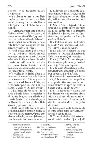 del mar en la desembocadura
del Jordán.
6 Y sube este límite por Bet-
hogla, y pasa al norte de Bet-
arabá, y de aquí sube este límite
a la a
piedra de Bohán, hijo de
Rubén.
7 Y vuelve a subir este límite a
Debir desde el valle de Acor; y al
norte mira sobre Gilgal, que está
delante de la subida de Adumín,
la cual está al sur del valle; y pasa
este límite por las aguas de En-
semes, y sale a En-rogel.
8 Y sube este límite por el valle
del hijo de Hinom al lado sur del
jebuseo, que es Jerusalén. Luego
sube este límite por la cumbre del
monte que está delante del valle
de Hinom, hacia el occidente, el
cual está al extremo del valle de
los a
gigantes al norte.
9 Y a
rodea este límite desde la
cumbre del monte hasta la fuente
de las aguas de Neftoa, y sale a
las ciudades del monte Efrón, ro-
deando luego el mismo límite a
Baala, la cual es Quiriat-jearim.
10 Después dobla este límite
desde Baala hacia el occidente
al monte Seir, y pasa al lado del
monte Jearim hacia el norte, que
es Quesalón, y desciende a Bet-
semes, y pasa a Timna.
11 Sale luego este límite al lado
de Ecrón hacia el norte; y rodea el
mismo límite a Sicrón, y pasa por
el monte Baala, y sale a Jabneel, y
termina este límite en a
el mar.
12 El límite del occidente es el
a
mar Grande. Éstas, pues, son las
fronteras alrededor de los hijos
de Judá en derredor, conforme a
sus familias.
13 Mas a a
Caleb hijo de Jefone
se le dio su parte entre los hijos
de Judá, conforme a la palabra
de Jehová a Josué, esto es, Qui-
riat-arba, del padre de Anac, la
cual es Hebrón.
14 Y Caleb echó de allí a los tres
hijos de Anac: a Sesai, a Ahimán,
y a Talmai, hijos de Anac.
15 De allí subió contra los que
moraban en Debir; y el nombre de
Debir era antes Quiriat-séfer.
16 Y dijo Caleb: Al que ataque a
Quiriat-séfer, y la tome, yo le daré
a mi hija Acsa por esposa.
17 Y la tomó Otoniel, hijo de Ce-
naz, hermano de Caleb; y él le dio
por esposa a su hija Acsa.
18 Y aconteció que cuando la lle-
vaba, él la persuadió a que pidiese
a su padre tierras para labrar.
Ella entonces se apeó del asno. Y
Caleb le dijo: ¿Qué deseas?
19 Y ella respondió: Dame una
bendición; ya que me has dado
a
tierra del sur, dame también
fuentes de agua. Él entonces le
dio las fuentes de arriba y las
de abajo.
20 Ésta, pues, es la heredad de
la tribu de los hijos de a
Judá, con-
forme a sus familias.
21 Y las ciudades del extremo
sur de la tribu de los hijos de Judá
6 a HEB evidentemente
una piedra que ser-
vía de monumento o
punto de referencia.
8 a Josué 12:4.
9 a Es decir, la frontera
se extendía.
11 a Es decir, en el mar
Mediterráneo.
12 a Es decir, el mar
Mediterráneo (véase
también el vers. 47).
13 a Deut. 1:34–36.
GEE Caleb.
19 a O sea, el Neguev;
es decir, las tierras
del sur.
20 a GEE Judá.
393 JOSUÉ 15:6–21
 