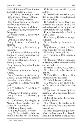 hacia el límite de Edom fueron:
Cabseel, y Edar, y Jagur,
22 y Cina, y Dimona, y Adada,
23 y Cedes, y Hazor, e Itnán,
24 Zif, y Telem, y Bealot,
25 y Hazor-hadata, y Queriot-
hezrón, que es Hazor,
26 Amam, y Sema, y Molada,
27 y Hazar-gada, y Hesmón, y
Bet-pelet,
28 y Hazar-sual, y Beerseba, y
Bizotia,
29 Baala, e Iim, y Esem,
30 y Eltolad, y Quesil, y
Horma,
31 y Siclag, y Madmana, y
Sansana,
32 y Lebaot, y Silhim, y Aín, y
Rimón; en total, veintinueve ciu-
dades con sus aldeas.
33 En las llanuras, Estaol, y
Zora, y Asena,
34 y Zanoa, y En-ganim, Tapúa,
y Enam,
35 Jarmut, y Adulam, Soco, y
Azeca,
36 y Saaraim, y Aditaim, y
Gedera, y Gederotaim; catorce
ciudades con sus aldeas.
37 Zenán, y Hadasa, y Migdal-
gad,
38 y Dileán, y Mizpa, y
Jocteel,
39 Laquis, y Boscat, y Eglón,
40 y Cabón, y Lahmam, y
Quitlis,
41 y Gederot, Bet-dagón, y
Naama, y Maceda; dieciséis ciu-
dades con sus aldeas.
42 Libna, y Éter, y Asán,
43 y Jifta, y Asena, y Nezib,
44 y a
Keila, y Aczib, y Maresa;
nueve ciudades con sus aldeas.
45 Ecrón con sus villas y sus
aldeas.
46 Desde Ecrón hasta el mar, to-
das las que están cerca de Asdod
con sus aldeas.
47 Asdod con sus villas y sus
aldeas; Gaza con sus villas y sus
aldeas hasta el río de Egipto, y el
Mar Grande con sus costas.
48 Y en las montañas, Samir, y
Jatir, y Soco,
49 y Dana, y Quiriat-sana, que
es Debir,
50 y Anab, y Estemoa, y
Anim,
51 y Gosén, y Holón, y Gilo;
once ciudades con sus aldeas.
52 Arab, y Duma, y Esán,
53 y Janum, y Bet-tapúa, y
Afeca,
54 y Humta, y Quiriat-arba, que
es Hebrón, y Sior; nueve ciudades
con sus aldeas.
55 Maón, Carmel, y Zif, y Juta,
56 y Jezreel, y Jocdeam, y
Zanoa,
57 Caín, Gibea, y Timna; diez
ciudades con sus aldeas.
58 Halhul, Bet-sur, y Gedor,
59 y Maarat, y Bet-anot, y El-
tecón; seis ciudades con sus
aldeas.
60 Quiriat-baal, que es Quiriat-
jearim, y Rabá; dos ciudades con
sus aldeas.
61 En el desierto, Bet-arabá,
Midín, y Secaca,
62 y Nibsán, y la Ciudad de la
Sal, y En-gadi; seis ciudades con
sus aldeas.
63 Mas a los jebuseos que habi-
taban en Jerusalén, los hijos de
Judá no pudieron expulsarlos;
44 a 1 Sam. 23:1–2.
394JOSUÉ 15:22–63
 