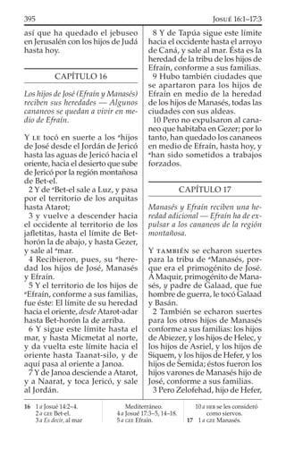así que ha quedado el jebuseo
en Jerusalén con los hijos de Judá
hasta hoy.
CAPÍTULO 16
Los hijos de José (Efraín y Manasés)
reciben sus heredades — Algunos
cananeos se quedan a vivir en me-
dio de Efraín.
Y LE tocó en suerte a los a
hijos
de José desde el Jordán de Jericó
hasta las aguas de Jericó hacia el
oriente, hacia el desierto que sube
de Jericó por la región montañosa
de Bet-el.
2 Y de a
Bet-el sale a Luz, y pasa
por el territorio de los arquitas
hasta Atarot;
3 y vuelve a descender hacia
el occidente al territorio de los
jaﬂetitas, hasta el límite de Bet-
horón la de abajo, y hasta Gezer,
y sale al a
mar.
4 Recibieron, pues, su a
here-
dad los hijos de José, Manasés
y Efraín.
5 Y el territorio de los hijos de
a
Efraín, conforme a sus familias,
fue éste: El límite de su heredad
hacia el oriente, desde Atarot-adar
hasta Bet-horón la de arriba.
6 Y sigue este límite hasta el
mar, y hasta Micmetat al norte,
y da vuelta este límite hacia el
oriente hasta Taanat-silo, y de
aquí pasa al oriente a Janoa.
7 Y de Janoa desciende a Atarot,
y a Naarat, y toca Jericó, y sale
al Jordán.
8 Y de Tapúa sigue este límite
hacia el occidente hasta el arroyo
de Caná, y sale al mar. Ésta es la
heredad de la tribu de los hijos de
Efraín, conforme a sus familias.
9 Hubo también ciudades que
se apartaron para los hijos de
Efraín en medio de la heredad
de los hijos de Manasés, todas las
ciudades con sus aldeas.
10 Pero no expulsaron al cana-
neo que habitaba en Gezer; por lo
tanto, han quedado los cananeos
en medio de Efraín, hasta hoy, y
a
han sido sometidos a trabajos
forzados.
CAPÍTULO 17
Manasés y Efraín reciben una he-
redad adicional — Efraín ha de ex-
pulsar a los cananeos de la región
montañosa.
Y TAMBIÉN se echaron suertes
para la tribu de a
Manasés, por-
que era el primogénito de José.
AMaquir, primogénito de Mana-
sés, y padre de Galaad, que fue
hombre de guerra, le tocó Galaad
y Basán.
2 También se echaron suertes
para los otros hijos de Manasés
conforme a sus familias: los hijos
de Abiezer, y los hijos de Helec, y
los hijos de Asriel, y los hijos de
Siquem, y los hijos de Hefer, y los
hijos de Semida; éstos fueron los
hijos varones de Manasés hijo de
José, conforme a sus familias.
3 Pero Zelofehad, hijo de Hefer,
16 1 a Josué 14:2–4.
2 a GEE Bet-el.
3 a Es decir, al mar
Mediterráneo.
4 a Josué 17:3–5, 14–18.
5 a GEE Efraín.
10 a HEB se les consideró
como siervos.
17 1 a GEE Manasés.
395 JOSUÉ 16:1–17:3
 