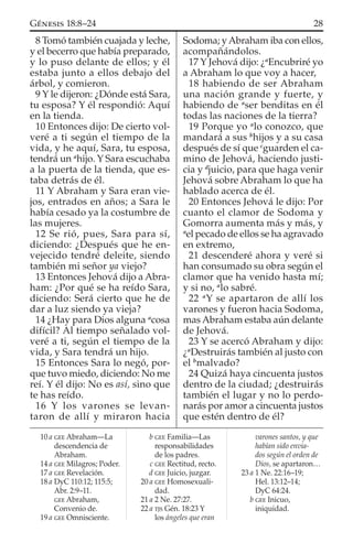8 Tomó también cuajada y leche,
y el becerro que había preparado,
y lo puso delante de ellos; y él
estaba junto a ellos debajo del
árbol, y comieron.
9 Y le dijeron: ¿Dónde está Sara,
tu esposa? Y él respondió: Aquí
en la tienda.
10 Entonces dijo: De cierto vol-
veré a ti según el tiempo de la
vida, y he aquí, Sara, tu esposa,
tendrá un a
hijo. Y Sara escuchaba
a la puerta de la tienda, que es-
taba detrás de él.
11 Y Abraham y Sara eran vie-
jos, entrados en años; a Sara le
había cesado ya la costumbre de
las mujeres.
12 Se rió, pues, Sara para sí,
diciendo: ¿Después que he en-
vejecido tendré deleite, siendo
también mi señor ya viejo?
13 Entonces Jehová dijo a Abra-
ham: ¿Por qué se ha reído Sara,
diciendo: Será cierto que he de
dar a luz siendo ya vieja?
14 ¿Hay para Dios alguna a
cosa
difícil? Al tiempo señalado vol-
veré a ti, según el tiempo de la
vida, y Sara tendrá un hijo.
15 Entonces Sara lo negó, por-
que tuvo miedo, diciendo: No me
reí. Y él dijo: No es así, sino que
te has reído.
16 Y los varones se levan-
taron de allí y miraron hacia
Sodoma; yAbraham iba con ellos,
acompañándolos.
17 Y Jehová dijo: ¿a
Encubriré yo
a Abraham lo que voy a hacer,
18 habiendo de ser Abraham
una nación grande y fuerte, y
habiendo de a
ser benditas en él
todas las naciones de la tierra?
19 Porque yo a
lo conozco, que
mandará a sus b
hijos y a su casa
después de sí que c
guarden el ca-
mino de Jehová, haciendo justi-
cia y d
juicio, para que haga venir
Jehová sobre Abraham lo que ha
hablado acerca de él.
20 Entonces Jehová le dijo: Por
cuanto el clamor de Sodoma y
Gomorra aumenta más y más, y
a
el pecado de ellos se ha agravado
en extremo,
21 descenderé ahora y veré si
han consumado su obra según el
clamor que ha venido hasta mí;
y si no, a
lo sabré.
22 a
Y se apartaron de allí los
varones y fueron hacia Sodoma,
mas Abraham estaba aún delante
de Jehová.
23 Y se acercó Abraham y dijo:
¿a
Destruirás también al justo con
el b
malvado?
24 Quizá haya cincuenta justos
dentro de la ciudad; ¿destruirás
también el lugar y no lo perdo-
narás por amor a cincuenta justos
que estén dentro de él?
10 a GEE Abraham—La
descendencia de
Abraham.
14 a GEE Milagros; Poder.
17 a GEE Revelación.
18 a DyC 110:12; 115:5;
Abr. 2:9–11.
GEE Abraham,
Convenio de.
19 a GEE Omnisciente.
b GEE Familia—Las
responsabilidades
de los padres.
c GEE Rectitud, recto.
d GEE Juicio, juzgar.
20 a GEE Homosexuali-
dad.
21 a 2 Ne. 27:27.
22 a TJS Gén. 18:23 Y
los ángeles que eran
varones santos, y que
habían sido envia-
dos según el orden de
Dios, se apartaron…
23 a 1 Ne. 22:16–19;
Hel. 13:12–14;
DyC 64:24.
b GEE Inicuo,
iniquidad.
28GÉNESIS 18:8–24
 