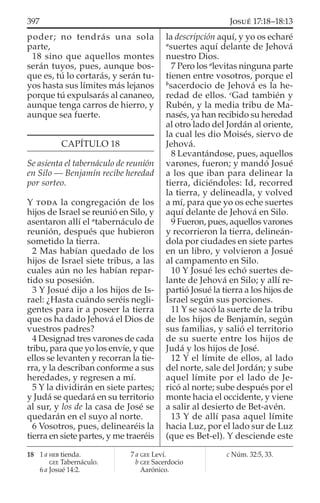 poder; no tendrás una sola
parte,
18 sino que aquellos montes
serán tuyos, pues, aunque bos-
que es, tú lo cortarás, y serán tu-
yos hasta sus límites más lejanos
porque tú expulsarás al cananeo,
aunque tenga carros de hierro, y
aunque sea fuerte.
CAPÍTULO 18
Se asienta el tabernáculo de reunión
en Silo — Benjamín recibe heredad
por sorteo.
Y TODA la congregación de los
hijos de Israel se reunió en Silo, y
asentaron allí el a
tabernáculo de
reunión, después que hubieron
sometido la tierra.
2 Mas habían quedado de los
hijos de Israel siete tribus, a las
cuales aún no les habían repar-
tido su posesión.
3 Y Josué dijo a los hijos de Is-
rael: ¿Hasta cuándo seréis negli-
gentes para ir a poseer la tierra
que os ha dado Jehová el Dios de
vuestros padres?
4 Designad tres varones de cada
tribu, para que yo los envíe, y que
ellos se levanten y recorran la tie-
rra, y la describan conforme a sus
heredades, y regresen a mí.
5 Y la dividirán en siete partes;
y Judá se quedará en su territorio
al sur, y los de la casa de José se
quedarán en el suyo al norte.
6 Vosotros, pues, delinearéis la
tierra en siete partes, y me traeréis
la descripción aquí, y yo os echaré
a
suertes aquí delante de Jehová
nuestro Dios.
7 Pero los a
levitas ninguna parte
tienen entre vosotros, porque el
b
sacerdocio de Jehová es la he-
redad de ellos. c
Gad también y
Rubén, y la media tribu de Ma-
nasés, ya han recibido su heredad
al otro lado del Jordán al oriente,
la cual les dio Moisés, siervo de
Jehová.
8 Levantándose, pues, aquellos
varones, fueron; y mandó Josué
a los que iban para delinear la
tierra, diciéndoles: Id, recorred
la tierra, y delineadla, y volved
a mí, para que yo os eche suertes
aquí delante de Jehová en Silo.
9 Fueron, pues, aquellos varones
y recorrieron la tierra, delineán-
dola por ciudades en siete partes
en un libro, y volvieron a Josué
al campamento en Silo.
10 Y Josué les echó suertes de-
lante de Jehová en Silo; y allí re-
partió Josué la tierra a los hijos de
Israel según sus porciones.
11 Y se sacó la suerte de la tribu
de los hijos de Benjamín, según
sus familias, y salió el territorio
de su suerte entre los hijos de
Judá y los hijos de José.
12 Y el límite de ellos, al lado
del norte, sale del Jordán; y sube
aquel límite por el lado de Je-
ricó al norte; sube después por el
monte hacia el occidente, y viene
a salir al desierto de Bet-avén.
13 Y de allí pasa aquel límite
hacia Luz, por el lado sur de Luz
(que es Bet-el). Y desciende este
18 1 a HEB tienda.
GEE Tabernáculo.
6 a Josué 14:2.
7 a GEE Leví.
b GEE Sacerdocio
Aarónico.
c Núm. 32:5, 33.
397 JOSUÉ 17:18–18:13
 