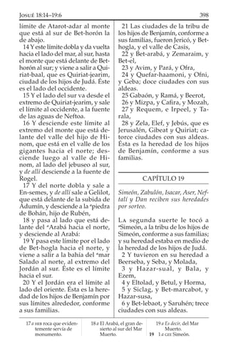 límite de Atarot-adar al monte
que está al sur de Bet-horón la
de abajo.
14 Y este límite dobla y da vuelta
hacia el lado del mar, al sur, hasta
el monte que está delante de Bet-
horón al sur; y viene a salir a Qui-
riat-baal, que es Quiriat-jearim,
ciudad de los hijos de Judá. Éste
es el lado del occidente.
15 Y el lado del sur va desde el
extremo de Quiriat-jearim, y sale
el límite al occidente, a la fuente
de las aguas de Neftoa.
16 Y desciende este límite al
extremo del monte que está de-
lante del valle del hijo de Hi-
nom, que está en el valle de los
gigantes hacia el norte; des-
ciende luego al valle de Hi-
nom, al lado del jebuseo al sur,
y de allí desciende a la fuente de
Rogel.
17 Y del norte dobla y sale a
En-semes, y de allí sale a Gelilot,
que está delante de la subida de
Adumín, y desciende a la a
piedra
de Bohán, hijo de Rubén,
18 y pasa al lado que está de-
lante del a
Arabá hacia el norte,
y desciende al Arabá:
19 Y pasa este límite por el lado
de Bet-hogla hacia el norte, y
viene a salir a la bahía del a
mar
Salado al norte, al extremo del
Jordán al sur. Éste es el límite
hacia el sur.
20 Y el Jordán era el límite al
lado del oriente. Ésta es la here-
dad de los hijos de Benjamín por
sus límites alrededor, conforme
a sus familias.
21 Las ciudades de la tribu de
los hijos de Benjamín, conforme a
sus familias, fueron Jericó, y Bet-
hogla, y el valle de Casis,
22 y Bet-arabá, y Zemaraim, y
Bet-el,
23 y Avim, y Pará, y Ofra,
24 y Quefar-haamoni, y Ofni,
y Geba; doce ciudades con sus
aldeas.
25 Gabaón, y Ramá, y Beerot,
26 y Mizpa, y Caﬁra, y Mozah,
27 y Requem, e Irpeel, y Ta-
rala,
28 y Zela, Elef, y Jebús, que es
Jerusalén, Gibeat y Quiriat; ca-
torce ciudades con sus aldeas.
Ésta es la heredad de los hijos
de Benjamín, conforme a sus
familias.
CAPÍTULO 19
Simeón, Zabulón, Isacar, Aser, Nef-
talí y Dan reciben sus heredades
por sorteo.
LA segunda suerte le tocó a
a
Simeón, a la tribu de los hijos de
Simeón, conforme a sus familias;
y su heredad estaba en medio de
la heredad de los hijos de Judá.
2 Y tuvieron en su heredad a
Beerseba, y Seba, y Molada,
3 y Hazar-sual, y Bala, y
Ezem,
4 y Eltolad, y Betul, y Horma,
5 y Siclag, y Bet-marcabot, y
Hazar-susa,
6 y Bet-lebaot, y Saruhén; trece
ciudades con sus aldeas.
17 a HEB roca que eviden-
temente servía de
monumento.
18 a El Arabá, el gran de-
sierto al sur del Mar
Muerto.
19 a Es decir, del Mar
Muerto.
19 1 a GEE Simeón.
398JOSUÉ 18:14–19:6
 