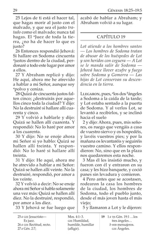 25 Lejos de ti está el hacer tal,
que hagas morir al justo con el
malvado, y que sea el justo tra-
tado como el malvado; nunca tal
hagas. El a
Juez de toda la tie-
rra, ¿no ha de hacer lo que es
justo?
26 Entonces respondió Jehová:
Si hallare en Sodoma cincuenta
a
justos dentro de la ciudad, per-
donaré a todo este lugar por amor
a ellos.
27 Y Abraham replicó y dijo:
He aquí, ahora me he atrevido
a hablar a mi Señor, aunque soy
a
polvo y ceniza.
28 Quizá de cincuenta justos fal-
ten cinco; ¿destruirás por aque-
llos cinco toda la ciudad? Y dijo:
No la destruiré si hallare allí cua-
renta y cinco.
29 Y volvió a hablarle y dijo:
Quizá se hallen allí cuarenta. Y
respondió: No lo haré por amor
a los cuarenta.
30 Y dijo: No se enoje ahora
mi Señor si yo hablo: Quizá se
hallen allí treinta. Y respon-
dió: No lo haré si hallare allí
treinta.
31 Y dijo: He aquí, ahora me
he atrevido a hablar a mi Señor:
Quizá se hallen allí veinte. No la
destruiré, respondió, por amor a
los veinte.
32 Y volvió a decir: No se enoje
ahora mi Señor si hablo solamente
una vez más: Quizá se hallen allí
diez. No la destruiré, respondió,
por amor a los diez.
33 Y Jehová se fue luego que
acabó de hablar a Abraham; y
Abraham volvió a su lugar.
CAPÍTULO 19
Lot atiende a los hombres santos
— Los hombres de Sodoma tratan
de abusar de los huéspedes de Lot
y son heridos con ceguera — A Lot
se le manda salir de Sodoma —
Jehová hace llover azufre y fuego
sobre Sodoma y Gomorra — Las
hijas de Lot conservan su descen-
dencia en la tierra.
LLEGARON, pues, a
los dos b
ángeles
a Sodoma a la caída de la tarde;
y Lot estaba sentado a la puerta
de Sodoma. Y al verlos Lot, se
levantó a recibirlos, y se inclinó
hacia el suelo
2 y dijo: Ahora, pues, mis seño-
res, os ruego que vengáis a casa
de vuestro siervo y os hospedéis,
y lavéis vuestros pies; y por la
mañana os levantaréis y seguiréis
vuestro camino. Y ellos respon-
dieron: No, sino que en la plaza
nos quedaremos esta noche.
3 Mas él les insistió mucho, y
fueron con él y entraron en su
casa; y les hizo banquete, y coció
panes sin levadura y comieron.
4 Pero antes que se acostasen,
rodearon la casa los hombres
de la ciudad, los hombres de
Sodoma, todo el pueblo junto,
desde el más joven hasta el más
viejo;
5 y llamaron a Lot y le dijeron:
25 a GEE Jesucristo—
Es juez.
26 a GEE Rectitud, recto.
27 a Gén. 2:7;
Mos. 4:1–3.
GEE Humildad,
humilde, humillar
(aﬂigir).
19 1 a TJS Gén. 19:1 …los
tres ángeles…
b HEB mensajeros.
GEE Ángeles.
29 GÉNESIS 18:25–19:5
 