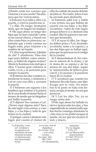 ¿Dónde están los varones que
vinieron a ti esta noche? Sácalos,
para que los a
conozcamos.
6 Entonces Lot salió a ellos a la
puerta, y cerró la puerta tras sí
7 y dijo: Os ruego, hermanos
míos, que no hagáis tal maldad.
8 a
He aquí ahora yo tengo dos
hijas que no han conocido varón;
os las sacaré afuera, y haced con
ellas como bien os pareciere; so-
lamente que a estos varones no
hagáis nada, pues vinieron a la
sombra de mi tejado.
9 Y ellos respondieron: ¡Quítate
de ahí! Y añadieron: Vino éste
aquí para habitar como extran-
jero, ¿y habrá de erigirse en juez?
Ahora te haremos más mal que a
ellos. Y hacían gran violencia al
varón, a Lot, y se acercaron para
romper la puerta.
10 Entonces los dos varones ex-
tendieron la mano, y metieron a
Lot en casa con ellos y cerraron
la puerta.
11 E hirieron con ceguera a los
hombres que estaban a la puerta
de la casa desde el menor hasta el
mayor, de modo que se fatigaban
por hallar la puerta.
12 Y dijeron a
los varones a Lot:
¿Tienes aquí alguno más? Saca
de este lugar a tus yernos, y a tus
hijos, y a tus hijas y todo lo que
tienes en la ciudad,
13 porque vamos a destruir este
lugar, por cuanto el clamor de
ellos ha subido de punto delante
de Jehová. Por tanto, Jehová nos
ha enviado para destruirlo.
14 Entonces salió Lot, y habló
a sus yernos, los que habían de
casarse con sus hijas, y les dijo:
Levantaos, a
salid de este lugar,
porque Jehová va a destruir esta
ciudad. Mas les pareció a sus yer-
nos que bromeaba.
15 Y al rayar el alba, los a
ánge-
les daban prisa a b
Lot, diciendo:
Levántate, toma a tu esposa y a
tus dos hijas que se hallan aquí,
para que no perezcas en el castigo
de la ciudad.
16 Y demorándose él, los varo-
nes le asieron de la mano, y de
la mano de su esposa y de las
manos de sus dos hijas, según
la a
misericordia de Jehová para
con él; y le sacaron y le pusieron
fuera de la ciudad.
17 Y aconteció que cuando los
hubieron llevado fuera, uno dijo:
Escapa por tu vida; a
no mires
tras ti ni pares en toda esta lla-
nura; escapa al monte, no sea que
perezcas.
18 Y Lot les dijo: No, yo os
ruego, señor mío.
19 He aquí ahora ha hallado tu
siervo a
gracia ante tus ojos, y has
engrandecido tu misericordia que
has hecho conmigo dándome la
vida; mas yo no podré escapar al
monte, no sea que me alcance el
mal, y muera.
5 a El término “cono-
cer” en hebreo y
en español es un
eufemismo de tener
relaciones sexuales.
GEE Homosexuali-
dad; Inmoralidad
sexual.
8 a TJS Gén. 19:9–15
(Apéndice).
12 a TJS Gén. 19:18
…estos santos
varones…
14 a Apoc. 18:4;
DyC 133:5.
GEE Amonestación,
amonestar.
15 a GEE Ángeles.
b 2 Pe. 2:7.
16 a GEE Misericordia,
misericordioso.
17 a DyC 133:14–15.
19 a GEE Gracia.
30GÉNESIS 19:6–19
 