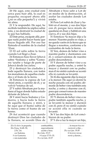 20 He aquí, esta ciudad está
cerca para huir allá, la cual es
pequeña; escaparé ahora allá
(¿no es ella pequeña?) y vivirá
mi alma.
21 Y le respondió: He aquí, he
recibido también tu súplica sobre
esto, y no destruiré la ciudad de
la que has hablado.
22 Date prisa, escápate allá, por-
que nada podré hacer hasta que
hayas llegado allí. Por eso fue
llamado el nombre de la ciudad
a
Zoar.
23 El sol salía sobre la tierra
cuando Lot llegó a Zoar.
24 Entonces hizo llover Jehová
sobre a
Sodoma y sobre b
Gomo-
rra c
azufre y fuego de parte de
Jehová desde los cielos;
25 y destruyó las ciudades y
toda aquella llanura, con todos
los moradores de aquellas ciuda-
des y el fruto de la tierra.
26 Entonces la esposa de Lot
a
miró atrás, a espaldas de él, y se
volvió b
estatua de sal.
27 Y subió Abraham por la ma-
ñana al lugar donde había estado
delante de Jehová.
28 Y miró hacia Sodoma y Go-
morra, y hacia toda la tierra
de aquella llanura; y miró, y
he aquí que el humo subía de
la tierra como el humo de un
horno.
29 Así aconteció que cuando
destruyó Dios las ciudades de
la llanura, se acordó Dios de
Abraham e hizo salir a Lot de
en medio de la destrucción, al
asolar las ciudades donde Lot
estaba.
30 Pero Lot subió de Zoar y ha-
bitó en el monte, y sus dos hijas
con él; porque tuvo miedo de
quedarse en Zoar; y habitó en una
cueva, él y sus dos hijas.
31 Entonces a
la mayor dijo a la
menor: Nuestro padre es viejo, y
no queda varón en la tierra que se
llegue a nosotras, conforme a la
costumbre de toda la tierra.
32 Ven, demos de beber vino a
nuestro padre y durmamos con
él, y conservaremos de nuestro
padre descendencia.
33 Y dieron de beber vino a su
padre aquella noche, y entró la
mayor y durmió con su padre;
mas él no sintió cuándo se acostó
ella ni cuándo se levantó.
34 Al día siguiente dijo la mayor
a la menor: He aquí yo dormí la
noche pasada con mi padre; dé-
mosle de beber vino también esta
noche, y entra y duerme con él,
para que conservemos de nuestro
padre descendencia.
35 a
Y dieron de beber vino a su
padre también aquella noche, y
se levantó la menor y durmió
con él; pero él no sintió cuándo
se acostó ella ni cuándo se
levantó.
36 Y las dos hijas de Lot conci-
bieron de su padre.
37 Y dio a luz la mayor un hijo,
22 a Es decir, la pequeña.
24 a Ezeq. 16:48–50;
2 Pe. 2:6.
GEE Sodoma.
b GEE Gomorra.
c HEB materiales
combustibles,
especialmente
azufre y brea.
26 a Gén. 19:17.
b Lucas 17:31–33.
31 a TJS Gén. 19:37
…la mayor hizo ini-
cuamente y dijo…
35 a TJS Gén. 19:39
E hicieron inicua-
mente y dieron…
31 GÉNESIS 19:20–37
 