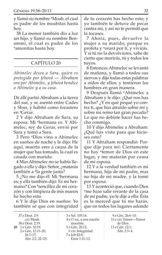 y llamó su nombre a
Moab, el cual
es padre de los moabitas hasta
hoy.
38 La menor también dio a luz
un hijo, y llamó su nombre Ben-
ammi, el cual es padre de los
a
amonitas hasta hoy.
CAPÍTULO 20
Abimelec desea a Sara, quien es
protegida por Jehová — Abraham
ora por Abimelec, y Jehová bendice
a Abimelec y a su casa.
DE allí partió Abraham a la tierra
del sur, y se asentó entre Cades
y Shur, y habitó como forastero
en a
Gerar.
2 Y dijo Abraham de Sara, su
esposa: Mi a
hermana es. Y Abi-
melec, rey de Gerar, envió por
Sara y tomó a Sara.
3 Pero a
Dios vino a Abimelec
en sueños de noche y le dijo: He
aquí, muerto eres a causa de la
mujer que has tomado, la cual es
casada con marido.
4 Mas Abimelec no se había lle-
gado a ella y dijo: Señor, ¿matarás
también a a
la gente justa?
5 ¿No me dijo él: Mi a
hermana
es; y ella también dijo: Es mi her-
mano? Con b
sencillez de mi cora-
zón y con limpieza de mis manos
he hecho esto.
6 Y le dijo Dios en sueños: Yo
también sé que con integridad
de tu corazón has hecho esto; y
yo también te detuve de pecar
contra mí, y así no te permití que
la tocases.
7 Ahora, pues, devuelve la
mujer a su marido, porque es
profeta y a
orará por ti, y vivirás.
Y si tú no la devolvieres, sabe de
cierto que morirás, tú y todos los
tuyos.
8 Entonces Abimelec se levantó
de mañana, y llamó a todos sus
siervos y dijo todas estas palabras
a oídos de ellos; y temieron los
hombres en gran manera.
9 Después llamó a
Abimelec a
Abraham y le dijo: ¿Qué nos has
hecho? ¿Y en qué pequé yo con-
tra ti, que has atraído sobre mí y
sobre mi reino tan gran pecado?
Lo que no debiste hacer has he-
cho conmigo.
10 Y dijo Abimelec a Abraham:
¿Qué has visto para que hicie-
ses esto?
11 Y Abraham respondió: Por-
que dije para mí: Ciertamente
no hay a
temor de Dios en este
lugar, y me matarán por causa
de mi esposa.
12 Y a la verdad también es mi
hermana, hija de mi padre, mas
no hija de mi madre, y la tomé
por esposa.
13 Y aconteció que, cuando Dios
a
me hizo salir errante de la casa
de mi padre, yo le dije a ella: Ésta
es la merced que tú me harás,
que en todos los lugares adonde
37 a Deut. 2:9.
GEE Moab.
38 a Deut. 2:19.
20 1 a Gén. 10:19.
2 a Gén. 12:11–20;
26:1–17;
Abr. 2:2, 22–25.
3 a Sal. 105:14.
4 a O sea, a una nación
inocente.
5 a Gén. 20:12.
b GEE Integridad.
7 a Job 42:8;
Enós 1:11–12.
9 a Gén. 26:6–10.
11 a GEE Temor—Temor
de Dios.
13 a Gén. 12:1;
Abr. 2:3–4.
32GÉNESIS 19:38–20:13
 