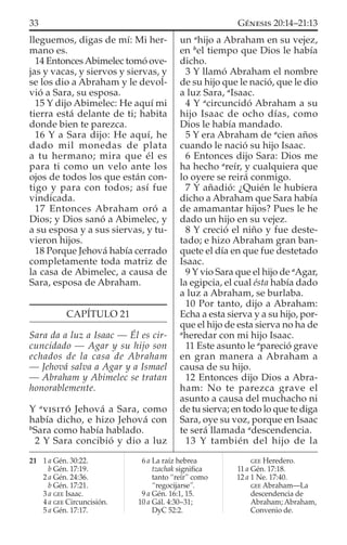 lleguemos, digas de mí: Mi her-
mano es.
14 EntoncesAbimelec tomó ove-
jas y vacas, y siervos y siervas, y
se los dio a Abraham y le devol-
vió a Sara, su esposa.
15 Y dijo Abimelec: He aquí mi
tierra está delante de ti; habita
donde bien te parezca.
16 Y a Sara dijo: He aquí, he
dado mil monedas de plata
a tu hermano; mira que él es
para ti como un velo ante los
ojos de todos los que están con-
tigo y para con todos; así fue
vindicada.
17 Entonces Abraham oró a
Dios; y Dios sanó a Abimelec, y
a su esposa y a sus siervas, y tu-
vieron hijos.
18 Porque Jehová había cerrado
completamente toda matriz de
la casa de Abimelec, a causa de
Sara, esposa de Abraham.
CAPÍTULO 21
Sara da a luz a Isaac — Él es cir-
cuncidado — Agar y su hijo son
echados de la casa de Abraham
— Jehová salva a Agar y a Ismael
— Abraham y Abimelec se tratan
honorablemente.
Y a
VISITÓ Jehová a Sara, como
había dicho, e hizo Jehová con
b
Sara como había hablado.
2 Y Sara concibió y dio a luz
un a
hijo a Abraham en su vejez,
en b
el tiempo que Dios le había
dicho.
3 Y llamó Abraham el nombre
de su hijo que le nació, que le dio
a luz Sara, a
Isaac.
4 Y a
circuncidó Abraham a su
hijo Isaac de ocho días, como
Dios le había mandado.
5 Y era Abraham de a
cien años
cuando le nació su hijo Isaac.
6 Entonces dijo Sara: Dios me
ha hecho a
reír, y cualquiera que
lo oyere se reirá conmigo.
7 Y añadió: ¿Quién le hubiera
dicho a Abraham que Sara había
de amamantar hijos? Pues le he
dado un hijo en su vejez.
8 Y creció el niño y fue deste-
tado; e hizo Abraham gran ban-
quete el día en que fue destetado
Isaac.
9 Y vio Sara que el hijo de a
Agar,
la egipcia, el cual ésta había dado
a luz a Abraham, se burlaba.
10 Por tanto, dijo a Abraham:
Echa a esta sierva y a su hijo, por-
que el hijo de esta sierva no ha de
a
heredar con mi hijo Isaac.
11 Este asunto le a
pareció grave
en gran manera a Abraham a
causa de su hijo.
12 Entonces dijo Dios a Abra-
ham: No te parezca grave el
asunto a causa del muchacho ni
de tu sierva; en todo lo que te diga
Sara, oye su voz, porque en Isaac
te será llamada a
descendencia.
13 Y también del hijo de la
21 1 a Gén. 30:22.
b Gén. 17:19.
2 a Gén. 24:36.
b Gén. 17:21.
3 a GEE Isaac.
4 a GEE Circuncisión.
5 a Gén. 17:17.
6 a La raíz hebrea
tzachak signiﬁca
tanto “reír” como
“regocijarse”.
9 a Gén. 16:1, 15.
10 a Gál. 4:30–31;
DyC 52:2.
GEE Heredero.
11 a Gén. 17:18.
12 a 1 Ne. 17:40.
GEE Abraham—La
descendencia de
Abraham; Abraham,
Convenio de.
33 GÉNESIS 20:14–21:13
 