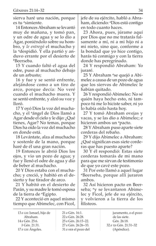 sierva haré una nación, porque
es tu a
simiente.
14 EntoncesAbraham se levantó
muy de mañana, y tomó pan,
y un odre de agua y se lo dio a
Agar, poniéndolo sobre su hom-
bro, y le entregó el muchacho y
la a
despidió. Y ella partió y an-
duvo errante por el desierto de
b
Beerseba.
15 Y cuando faltó el agua del
odre, puso al muchacho debajo
de un arbusto;
16 y fue y se sentó enfrente,
alejándose como a un tiro de
arco, porque decía: No veré
cuando el muchacho muera. Y
se sentó enfrente, y alzó su voz y
lloró.
17 Y oyó Dios la voz del mucha-
cho, y el a
ángel de Dios llamó a
Agar desde el cielo y le dijo: ¿Qué
tienes, Agar? No temas, porque
Dios ha oído la voz del muchacho
en donde está.
18 Levántate, alza al muchacho
y sostenle de la mano, porque
haré de él una gran nación.
19 Entonces le abrió Dios los
ojos, y vio un pozo de agua; y
fue y llenó el odre de agua y dio
de beber al muchacho.
20 Y Dios estaba con el mucha-
cho; y creció, y habitó en el de-
sierto y fue tirador de arco.
21 Y habitó en el desierto de
Parán, y su madre le tomó esposa
de la tierra de a
Egipto.
22 Y aconteció en aquel mismo
tiempo que Abimelec, con Ficol,
jefe de su ejército, habló a Abra-
ham, diciendo: a
Dios está contigo
en todo cuanto haces.
23 Ahora, pues, júrame aquí
por Dios que no me tratarás fal-
samente a mí, ni a mi hijo ni a
mi nieto, sino que, conforme a
la bondad que yo hice contigo,
harás tú conmigo y con la tierra
donde has peregrinado.
24 Y respondió Abraham: Yo
juraré.
25 Y Abraham a
se quejó a Abi-
melec a causa de un pozo de agua
que los siervos de Abimelec le
habían quitado.
26 Y respondió Abimelec: No sé
quién haya hecho esto, ni tam-
poco tú me lo hiciste saber, ni yo
lo había oído hasta hoy.
27 Y tomó Abraham ovejas y
vacas, y se las dio a Abimelec; e
hicieron ambos un a
pacto.
28 Y Abraham puso aparte siete
corderas del rebaño.
29 Y dijo Abimelec a Abraham:
¿Qué signiﬁcan esas siete corde-
ras que has puesto aparte?
30 Y él respondió: Estas siete
corderas tomarás de mi mano
para que me sirvan de testimonio
de que yo cavé este pozo.
31 Por esto llamó a aquel lugar
a
Beerseba, porque allí juraron
ambos.
32 Así hicieron pacto en Beer-
seba; a
y se levantaron Abime-
lec y Ficol, jefe de su ejército,
y volvieron a la tierra de los
ﬁlisteos.
13 a GEE Ismael, hijo de
Abraham.
14 a Gén. 25:6.
b Gén. 21:31.
17 a GEE Ángeles.
21 a Gén. 16:1.
22 a Gén. 26:28.
25 a Gén. 26:15–22.
27 a Gén. 26:26–33.
31 a HEB el pozo del
juramento, o el pozo
de las siete.
Gén. 26:18.
32 a TJS Gén. 21:31–32
(Apéndice).
34GÉNESIS 21:14–32
 
