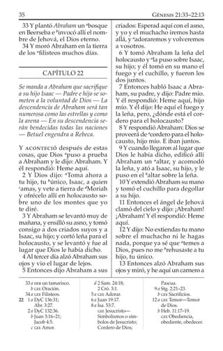 33 Y plantó Abraham un a
bosque
en Beerseba e b
invocó allí el nom-
bre de Jehová, el Dios eterno.
34 Y moró Abraham en la tierra
de los a
ﬁlisteos muchos días.
CAPÍTULO 22
Se manda a Abraham que sacriﬁque
a su hijo Isaac — Padre e hijo se so-
meten a la voluntad de Dios — La
descendencia de Abraham será tan
numerosa como las estrellas y como
la arena — En su descendencia se-
rán bendecidas todas las naciones
— Betuel engendra a Rebeca.
Y ACONTECIÓ después de estas
cosas, que Dios a
puso a prueba
a Abraham y le dijo: Abraham. Y
él respondió: Heme aquí.
2 Y Dios dijo: a
Toma ahora a
tu hijo, tu b
único, Isaac, a quien
c
amas, y vete a tierra de d
Moriah
y ofrécelo allí en holocausto so-
bre uno de los montes que yo
te diré.
3 YAbraham se levantó muy de
mañana, y ensilló su asno, y tomó
consigo a dos criados suyos y a
Isaac, su hijo; y cortó leña para el
holocausto, y se levantó y fue al
lugar que Dios le había dicho.
4Al tercer día alzóAbraham sus
ojos y vio el lugar de lejos.
5 Entonces dijo Abraham a sus
criados: Esperad aquí con el asno,
y yo y el muchacho iremos hasta
allá, y a
adoraremos y volveremos
a vosotros.
6 Y tomó Abraham la leña del
holocausto y a
la puso sobre Isaac,
su hijo; y él tomó en su mano el
fuego y el cuchillo, y fueron los
dos juntos.
7 Entonces habló Isaac a Abra-
ham, su padre, y dijo: Padre mío.
Y él respondió: Heme aquí, hijo
mío. Y él dijo: He aquí el fuego y
la leña, pero, ¿dónde está el cor-
dero para el holocausto?
8 Y respondió Abraham: Dios se
proveerá de a
cordero para el holo-
causto, hijo mío. E iban juntos.
9 Y cuando llegaron al lugar que
Dios le había dicho, ediﬁcó allí
Abraham un a
altar, y acomodó
la leña, y ató a Isaac, su hijo, y le
puso en el b
altar sobre la leña.
10 Y extendióAbraham su mano
y tomó el cuchillo para degollar
a su hijo.
11 Entonces el ángel de Jehová
clamó del cielo y dijo: ¡Abraham!
¡Abraham! Y él respondió: Heme
aquí.
12 Y dijo: No extiendas tu mano
sobre el muchacho ni le hagas
nada, porque ya sé que a
temes a
Dios, pues no me b
rehusaste a tu
hijo, tu único.
13 Entonces alzó Abraham sus
ojos y miró, y he aquí un carnero a
33 a HEB un tamarisco.
b GEE Oración.
34 a GEE Filisteos.
22 1 a DyC 136:31;
Abr. 3:27.
2 a DyC 132:36.
b Juan 3:16–21;
Jacob 4:5.
c GEE Amor.
d 2 Sam. 24:18;
2 Cró. 3:1.
5 a GEE Adorar.
6 a Juan 19:17.
8 a Isa. 53:7.
GEE Jesucristo—
Simbolismos o sím-
bolos de Jesucristo;
Cordero de Dios;
Pascua.
9 a Stg. 2:21–23.
b GEE Sacriﬁcios.
12 a GEE Temor—Temor
de Dios.
b Heb. 11:17–19.
GEE Obediencia,
obediente, obedecer.
35 GÉNESIS 21:33–22:13
 