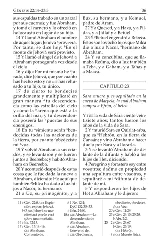 sus espaldas trabado en un zarzal
por sus cuernos; y fue Abraham,
y tomó el carnero y lo ofreció en
holocausto en lugar de su hijo.
14 Y llamó Abraham el nombre
de aquel lugar: Jehová a
proveerá.
Por tanto, se dice hoy: b
En el
monte de Jehová será provisto.
15 Y llamó el ángel de Jehová a
Abraham por segunda vez desde
el cielo
16 y dijo: Por mí mismo he a
ju-
rado, dice Jehová, que por cuanto
has hecho esto y no me has rehu-
sado a tu hijo, tu único,
17 de cierto te bendeciré
grandemente y multiplicaré en
gran manera a
tu descenden-
cia como las estrellas del cielo
y como la b
arena que está a la
orilla del mar; y tu descenden-
cia poseerá las c
puertas de sus
enemigos.
18 En tu a
simiente serán b
ben-
decidas todas las naciones de
la tierra, por cuanto c
obedeciste
mi d
voz.
19 Y volvió Abraham a sus cria-
dos, y se levantaron y se fueron
juntos a Beerseba; y habitó Abra-
ham en Beerseba.
20 Y aconteció después de estas
cosas que le fue dada la nueva a
Abraham, diciendo: He aquí que
también a
Milca ha dado a luz hi-
jos a Nacor, tu hermano:
21 a Uz, su primogénito, y a
Buz, su hermano, y a Kemuel,
padre de Aram.
22 Y a Quesed, y a Hazo, y a Pil-
das, y a Jidlaf y a Betuel.
23 Y a
Betuel engendró a Rebeca.
Éstos son los ocho hijos que Milca
dio a luz a Nacor, b
hermano de
Abraham.
24 Y su concubina, que se lla-
maba Reúma, dio a luz también
a Teba, y a Gaham, y a Tahas y
a Maaca.
CAPÍTULO 23
Sara muere y es sepultada en la
cueva de Macpela, la cual Abraham
compra a Efrón, el heteo.
Y FUE la vida de Sara ciento vein-
tisiete años; tantos fueron los
años de la vida de Sara.
2 Y a
murió Sara en Quiriat-arba,
que es b
Hebrón, en la tierra de
Canaán; y vino Abraham a hacer
duelo por Sara y a llorarla.
3 Y se levantó Abraham de de-
lante de la difunta y habló a los
hijos de Het, diciendo:
4 Peregrino y forastero soy entre
vosotros; dadme en propiedad
una sepultura entre vosotros, y
sepultaré a mi a
difunta de de-
lante de mí.
5 Y respondieron los hijos de
Het a Abraham y le dijeron:
14 a Gén. 22:8. GEE Expia-
ción, expiar; Jehová.
b O sea, Jehová se ma-
nifestará o se le verá
sobre una montaña.
16 a Éx. 32:13.
17 a Gén. 13:14–16.
GEE Abraham,
Convenio de.
b 1 Ne. 12:1;
DyC 132:30–33.
c Gén. 24:60.
18 a GEE Abraham—La
descendencia de
Abraham.
b GEE Abraham,
Convenio de.
c GEE Obediencia,
obediente, obedecer.
d GEE Voz.
20 a Gén. 11:29.
23 a Gén. 24:15; 25:20.
b Abr. 2:2.
23 2 a Gén. 24:67.
b Gén. 23:19.
GEE Hebrón.
4 a GEE Muerte física.
36GÉNESIS 22:14–23:5
 