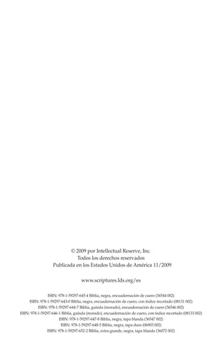 © 2009 por Intellectual Reserve, Inc.
Todos los derechos reservados
Publicada en los Estados Unidos de América /2009
www.scriptures.lds.org/es
ISBN: 978-1-59297-645-4 Biblia, negra, encuadernación de cuero (36544 002)
ISBN: 978-1-59297-643-0 Biblia, negra, encuadernación de cuero, con índice recortado (08131 002)
ISBN: 978-1-59297-644-7 Biblia, guinda (morado), encuadernación de cuero (36546 002)
ISBN: 978-1-59297-646-1 Biblia, guinda (morado), encuadernación de cuero, con índice recortado (08133 002)
ISBN: 978-1-59297-647-8 Biblia, negra, tapa blanda (36547 002)
ISBN: 978-1-59297-648-5 Biblia, negra, tapa dura (06903 002)
ISBN: 978-1-59297-652-2 Biblia, extra grande, negra, tapa blanda (36072 002)
11
 