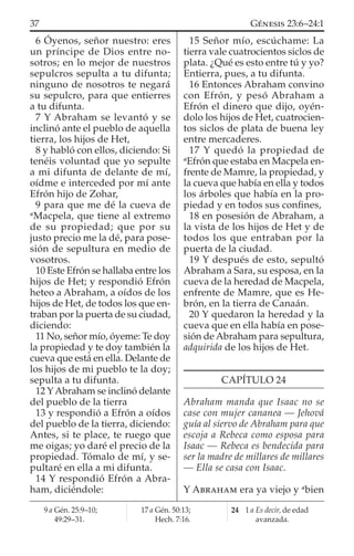 6 Óyenos, señor nuestro: eres
un príncipe de Dios entre no-
sotros; en lo mejor de nuestros
sepulcros sepulta a tu difunta;
ninguno de nosotros te negará
su sepulcro, para que entierres
a tu difunta.
7 Y Abraham se levantó y se
inclinó ante el pueblo de aquella
tierra, los hijos de Het,
8 y habló con ellos, diciendo: Si
tenéis voluntad que yo sepulte
a mi difunta de delante de mí,
oídme e interceded por mí ante
Efrón hijo de Zohar,
9 para que me dé la cueva de
a
Macpela, que tiene al extremo
de su propiedad; que por su
justo precio me la dé, para pose-
sión de sepultura en medio de
vosotros.
10 Este Efrón se hallaba entre los
hijos de Het; y respondió Efrón
heteo a Abraham, a oídos de los
hijos de Het, de todos los que en-
traban por la puerta de su ciudad,
diciendo:
11 No, señor mío, óyeme: Te doy
la propiedad y te doy también la
cueva que está en ella. Delante de
los hijos de mi pueblo te la doy;
sepulta a tu difunta.
12 YAbraham se inclinó delante
del pueblo de la tierra
13 y respondió a Efrón a oídos
del pueblo de la tierra, diciendo:
Antes, si te place, te ruego que
me oigas; yo daré el precio de la
propiedad. Tómalo de mí, y se-
pultaré en ella a mi difunta.
14 Y respondió Efrón a Abra-
ham, diciéndole:
15 Señor mío, escúchame: La
tierra vale cuatrocientos siclos de
plata. ¿Qué es esto entre tú y yo?
Entierra, pues, a tu difunta.
16 Entonces Abraham convino
con Efrón, y pesó Abraham a
Efrón el dinero que dijo, oyén-
dolo los hijos de Het, cuatrocien-
tos siclos de plata de buena ley
entre mercaderes.
17 Y quedó la propiedad de
a
Efrón que estaba en Macpela en-
frente de Mamre, la propiedad, y
la cueva que había en ella y todos
los árboles que había en la pro-
piedad y en todos sus conﬁnes,
18 en posesión de Abraham, a
la vista de los hijos de Het y de
todos los que entraban por la
puerta de la ciudad.
19 Y después de esto, sepultó
Abraham a Sara, su esposa, en la
cueva de la heredad de Macpela,
enfrente de Mamre, que es He-
brón, en la tierra de Canaán.
20 Y quedaron la heredad y la
cueva que en ella había en pose-
sión de Abraham para sepultura,
adquirida de los hijos de Het.
CAPÍTULO 24
Abraham manda que Isaac no se
case con mujer cananea — Jehová
guía al siervo de Abraham para que
escoja a Rebeca como esposa para
Isaac — Rebeca es bendecida para
ser la madre de millares de millares
— Ella se casa con Isaac.
Y ABRAHAM era ya viejo y a
bien
9 a Gén. 25:9–10;
49:29–31.
17 a Gén. 50:13;
Hech. 7:16.
24 1 a Es decir, de edad
avanzada.
37 GÉNESIS 23:6–24:1
 