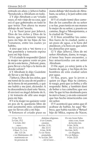entrado en años; y Jehová había
b
bendecido a Abraham en todo.
2 Y dijo Abraham a un a
criado
suyo, el más viejo de su casa, que
era el que gobernaba en todo lo
que tenía: Pon ahora tu mano
debajo de mi b
muslo,
3 y te a
haré jurar por Jehová,
Dios de los cielos y Dios de la
tierra, que b
no tomarás c
esposa
para mi hijo de las hijas de los
d
cananeos, entre los cuales yo
habito,
4 sino que irás a a
mi tierra y a
b
mi parentela y tomarás esposa
para mi hijo Isaac.
5 Y el criado le respondió: Quizá
la mujer no quiera venir en pos
de mí a esta tierra. ¿Volveré, pues,
para llevar a tu hijo a la tierra de
donde saliste?
6 Y Abraham le dijo: Guárdate
de llevar a mi hijo allá.
7 Jehová, Dios de los cielos, que
me tomó de la casa de mi padre y
de la tierra de mi parentela, y que
me habló y me juró, diciendo: A
tu descendencia daré esta a
tierra,
él enviará su ángel delante de ti,
y tú tomarás de allá una mujer
para mi hijo.
8 Y si la mujer no quisiere venir
en pos de ti, quedarás libre de
este juramento mío; solamente
que no lleves allá a mi hijo.
9 Entonces el criado puso su
mano debajo a
del muslo de Abra-
ham, su señor, y le juró sobre este
asunto.
10 Y el criado tomó diez came-
llos de los camellos de su señor
y se fue, pues tenía en sus manos
lo mejor de su señor; y puesto en
camino, llegó a a
Mesopotamia, a
la ciudad de b
Nacor.
11 E hizo arrodillar los came-
llos fuera de la ciudad, junto a
un pozo de agua, a la hora del
atardecer, a la hora en que salen
las doncellas por agua.
12 Y dijo: Jehová, Dios de mi
señor Abraham, dame, te ruego,
el tener hoy buen encuentro, y
haz misericordia con mi señor
Abraham.
13 He aquí, yo estoy junto a la
fuente de agua, y las hijas de los
hombres de esta ciudad salen
por agua.
14 Sea, pues, que la joven a
quien yo diga: Baja tu cántaro,
te ruego, para que yo beba; y ella
responda: Bebe, y también daré
de beber a tus camellos; que sea
ésta a
la que tú has destinado para
tu siervo Isaac; y en esto conoceré
que has hecho misericordia con
mi señor.
15 Y aconteció que antes que él
acabase de hablar, he aquí a
Re-
beca, que había nacido a b
Betuel
hijo de Milca, esposa de Nacor,
1 b Isa. 51:2.
2 a Gén. 15:2.
b TJS Gén. 24:2
…mano…
3 a GEE Juramento.
b Deut. 7:1, 3–4;
Abr. 1:21–24.
c GEE Matrimonio—El
matrimonio en-
tre personas de
distintas religiones.
d GEE Canaán,
cananeo.
4 a Gén. 11:31;
Abr. 2:2–5.
b Gén. 24:38.
7 a GEE Tierra
prometida.
9 a TJS Gén. 24:8
…[de la] mano…
10 a HEB Aram-Naha-
raim; o sea, Aram
de los dos ríos.
b Gén. 24:24;
Abr. 2:4–6, 14–15.
14 a Gén. 24:51.
GEE Elegidos.
15 a GEE Rebeca.
b Gén. 22:23.
38GÉNESIS 24:2–15
 