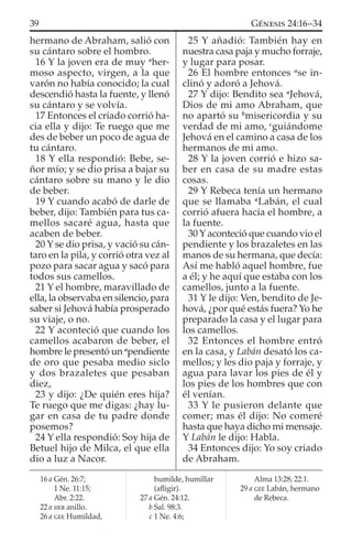 hermano de Abraham, salió con
su cántaro sobre el hombro.
16 Y la joven era de muy a
her-
moso aspecto, virgen, a la que
varón no había conocido; la cual
descendió hasta la fuente, y llenó
su cántaro y se volvía.
17 Entonces el criado corrió ha-
cia ella y dijo: Te ruego que me
des de beber un poco de agua de
tu cántaro.
18 Y ella respondió: Bebe, se-
ñor mío; y se dio prisa a bajar su
cántaro sobre su mano y le dio
de beber.
19 Y cuando acabó de darle de
beber, dijo: También para tus ca-
mellos sacaré agua, hasta que
acaben de beber.
20 Y se dio prisa, y vació su cán-
taro en la pila, y corrió otra vez al
pozo para sacar agua y sacó para
todos sus camellos.
21 Y el hombre, maravillado de
ella, la observaba en silencio, para
saber si Jehová había prosperado
su viaje, o no.
22 Y aconteció que cuando los
camellos acabaron de beber, el
hombre le presentó un a
pendiente
de oro que pesaba medio siclo
y dos brazaletes que pesaban
diez,
23 y dijo: ¿De quién eres hija?
Te ruego que me digas: ¿hay lu-
gar en casa de tu padre donde
posemos?
24 Y ella respondió: Soy hija de
Betuel hijo de Milca, el que ella
dio a luz a Nacor.
25 Y añadió: También hay en
nuestra casa paja y mucho forraje,
y lugar para posar.
26 El hombre entonces a
se in-
clinó y adoró a Jehová.
27 Y dijo: Bendito sea a
Jehová,
Dios de mi amo Abraham, que
no apartó su b
misericordia y su
verdad de mi amo, c
guiándome
Jehová en el camino a casa de los
hermanos de mi amo.
28 Y la joven corrió e hizo sa-
ber en casa de su madre estas
cosas.
29 Y Rebeca tenía un hermano
que se llamaba a
Labán, el cual
corrió afuera hacia el hombre, a
la fuente.
30 Y aconteció que cuando vio el
pendiente y los brazaletes en las
manos de su hermana, que decía:
Así me habló aquel hombre, fue
a él; y he aquí que estaba con los
camellos, junto a la fuente.
31 Y le dijo: Ven, bendito de Je-
hová, ¿por qué estás fuera? Yo he
preparado la casa y el lugar para
los camellos.
32 Entonces el hombre entró
en la casa, y Labán desató los ca-
mellos; y les dio paja y forraje, y
agua para lavar los pies de él y
los pies de los hombres que con
él venían.
33 Y le pusieron delante que
comer; mas él dijo: No comeré
hasta que haya dicho mi mensaje.
Y Labán le dijo: Habla.
34 Entonces dijo: Yo soy criado
de Abraham.
16 a Gén. 26:7;
1 Ne. 11:15;
Abr. 2:22.
22 a HEB anillo.
26 a GEE Humildad,
humilde, humillar
(aﬂigir).
27 a Gén. 24:12.
b Sal. 98:3.
c 1 Ne. 4:6;
Alma 13:28; 22:1.
29 a GEE Labán, hermano
de Rebeca.
39 GÉNESIS 24:16–34
 