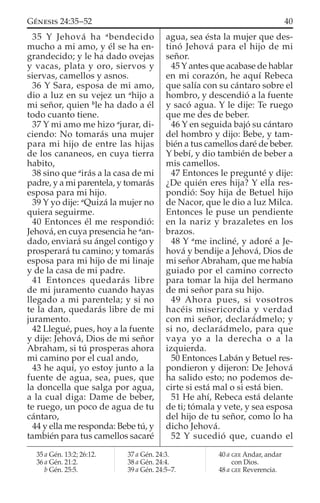 35 Y Jehová ha a
bendecido
mucho a mi amo, y él se ha en-
grandecido; y le ha dado ovejas
y vacas, plata y oro, siervos y
siervas, camellos y asnos.
36 Y Sara, esposa de mi amo,
dio a luz en su vejez un a
hijo a
mi señor, quien b
le ha dado a él
todo cuanto tiene.
37 Y mi amo me hizo a
jurar, di-
ciendo: No tomarás una mujer
para mi hijo de entre las hijas
de los cananeos, en cuya tierra
habito,
38 sino que a
irás a la casa de mi
padre, y a mi parentela, y tomarás
esposa para mi hijo.
39 Y yo dije: a
Quizá la mujer no
quiera seguirme.
40 Entonces él me respondió:
Jehová, en cuya presencia he a
an-
dado, enviará su ángel contigo y
prosperará tu camino; y tomarás
esposa para mi hijo de mi linaje
y de la casa de mi padre.
41 Entonces quedarás libre
de mi juramento cuando hayas
llegado a mi parentela; y si no
te la dan, quedarás libre de mi
juramento.
42 Llegué, pues, hoy a la fuente
y dije: Jehová, Dios de mi señor
Abraham, si tú prosperas ahora
mi camino por el cual ando,
43 he aquí, yo estoy junto a la
fuente de agua, sea, pues, que
la doncella que salga por agua,
a la cual diga: Dame de beber,
te ruego, un poco de agua de tu
cántaro,
44 y ella me responda: Bebe tú, y
también para tus camellos sacaré
agua, sea ésta la mujer que des-
tinó Jehová para el hijo de mi
señor.
45 Y antes que acabase de hablar
en mi corazón, he aquí Rebeca
que salía con su cántaro sobre el
hombro, y descendió a la fuente
y sacó agua. Y le dije: Te ruego
que me des de beber.
46 Y en seguida bajó su cántaro
del hombro y dijo: Bebe, y tam-
bién a tus camellos daré de beber.
Y bebí, y dio también de beber a
mis camellos.
47 Entonces le pregunté y dije:
¿De quién eres hija? Y ella res-
pondió: Soy hija de Betuel hijo
de Nacor, que le dio a luz Milca.
Entonces le puse un pendiente
en la nariz y brazaletes en los
brazos.
48 Y a
me incliné, y adoré a Je-
hová y bendije a Jehová, Dios de
mi señor Abraham, que me había
guiado por el camino correcto
para tomar la hija del hermano
de mi señor para su hijo.
49 Ahora pues, si vosotros
hacéis misericordia y verdad
con mi señor, declarádmelo; y
si no, declarádmelo, para que
vaya yo a la derecha o a la
izquierda.
50 Entonces Labán y Betuel res-
pondieron y dijeron: De Jehová
ha salido esto; no podemos de-
cirte si está mal o si está bien.
51 He ahí, Rebeca está delante
de ti; tómala y vete, y sea esposa
del hijo de tu señor, como lo ha
dicho Jehová.
52 Y sucedió que, cuando el
35 a Gén. 13:2; 26:12.
36 a Gén. 21:2.
b Gén. 25:5.
37 a Gén. 24:3.
38 a Gén. 24:4.
39 a Gén. 24:5–7.
40 a GEE Andar, andar
con Dios.
48 a GEE Reverencia.
40GÉNESIS 24:35–52
 