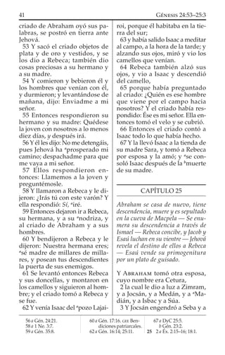 criado de Abraham oyó sus pa-
labras, se postró en tierra ante
Jehová.
53 Y sacó el criado objetos de
plata y de oro y vestidos, y se
los dio a Rebeca; también dio
cosas preciosas a su hermano y
a su madre.
54 Y comieron y bebieron él y
los hombres que venían con él,
y durmieron; y levantándose de
mañana, dijo: Enviadme a mi
señor.
55 Entonces respondieron su
hermano y su madre: Quédese
la joven con nosotros a lo menos
diez días, y después irá.
56 Y él les dijo: No me detengáis,
pues Jehová ha a
prosperado mi
camino; despachadme para que
me vaya a mi señor.
57 Ellos respondieron en-
tonces: Llamemos a la joven y
preguntémosle.
58 Y llamaron a Rebeca y le di-
jeron: ¿Irás tú con este varón? Y
ella respondió: Sí, a
iré.
59 Entonces dejaron ir a Rebeca,
su hermana, y a su a
nodriza, y
al criado de Abraham y a sus
hombres.
60 Y bendijeron a Rebeca y le
dijeron: Nuestra hermana eres;
a
sé madre de millares de milla-
res, y posean tus descendientes
la puerta de sus enemigos.
61 Se levantó entonces Rebeca
y sus doncellas, y montaron en
los camellos y siguieron al hom-
bre; y el criado tomó a Rebeca y
se fue.
62 Y venía Isaac del a
pozo Lajai-
roi, porque él habitaba en la tie-
rra del sur;
63 y había salido Isaac a meditar
al campo, a la hora de la tarde; y
alzando sus ojos, miró y vio los
camellos que venían.
64 Rebeca también alzó sus
ojos, y vio a Isaac y descendió
del camello,
65 porque había preguntado
al criado: ¿Quién es ese hombre
que viene por el campo hacia
nosotros? Y el criado había res-
pondido: Ése es mi señor. Ella en-
tonces tomó el velo y se cubrió.
66 Entonces el criado contó a
Isaac todo lo que había hecho.
67 Y la llevó Isaac a la tienda de
su madre Sara, y tomó a Rebeca
por esposa y la amó; y a
se con-
soló Isaac después de la b
muerte
de su madre.
CAPÍTULO 25
Abraham se casa de nuevo, tiene
descendencia, muere y es sepultado
en la cueva de Macpela — Se enu-
mera su descendencia a través de
Ismael — Rebeca concibe, y Jacob y
Esaú luchan en su vientre — Jehová
revela el destino de ellos a Rebeca
— Esaú vende su primogenitura
por un plato de guisado.
Y ABRAHAM tomó otra esposa,
cuyo nombre era Cetura,
2 la cual le dio a luz a Zimram,
y a Jocsán, y a Medán, y a a
Ma-
dián, y a Isbac y a Súa.
3 Y Jocsán engendró a Seba y a
56 a Gén. 24:21.
58 a 1 Ne. 3:7.
59 a Gén. 35:8.
60 a Gén. 17:16. GEE Ben-
diciones patriarcales.
62 a Gén. 16:14; 25:11.
67 a DyC 25:5.
b Gén. 23:2.
25 2 a Éx. 2:15–16; 18:1.
41 GÉNESIS 24:53–25:3
 