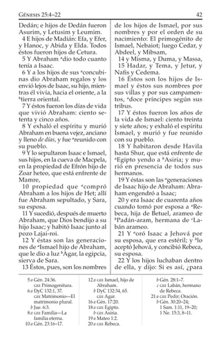 Dedán; e hijos de Dedán fueron
Asurim, y Letusim y Leumim.
4 E hijos de Madián: Efa, y Efer,
y Hanoc, y Abida y Elda. Todos
éstos fueron hijos de Cetura.
5 Y Abraham a
dio todo cuanto
tenía a Isaac.
6 Y a los hijos de sus a
concubi-
nas dio Abraham regalos y los
envió lejos de Isaac, su hijo, mien-
tras él vivía, hacia el oriente, a la
b
tierra oriental.
7 Y éstos fueron los días de vida
que vivió Abraham: ciento se-
tenta y cinco años.
8 Y exhaló el espíritu y murió
Abraham en buena vejez, anciano
y lleno de días, y fue a
reunido con
su pueblo.
9 Y lo sepultaron Isaac e Ismael,
sus hijos, en la cueva de Macpela,
en la propiedad de Efrón hijo de
Zoar heteo, que está enfrente de
Mamre,
10 propiedad que a
compró
Abraham a los hijos de Het; allí
fue Abraham sepultado, y Sara,
su esposa.
11 Y sucedió, después de muerto
Abraham, que Dios bendijo a su
hijo Isaac; y habitó Isaac junto al
pozo Lajai-roi.
12 Y éstas son las generacio-
nes de a
Ismael hijo de Abraham,
que le dio a luz b
Agar, la egipcia,
sierva de Sara.
13 Éstos, pues, son los nombres
de los hijos de Ismael, por sus
nombres y por el orden de su
nacimiento: El primogénito de
Ismael, Nebaiot; luego Cedar, y
Abdeel, y Mibsam,
14 y Misma, y Duma, y Massa,
15 Hadar, y Tema, y Jetur, y
Naﬁs y Cedema.
16 Éstos son los hijos de Is-
mael y éstos sus nombres por
sus villas y por sus campamen-
tos, a
doce príncipes según sus
tribus.
17 Y éstos fueron los años de
la vida de Ismael: ciento treinta
y siete años; y exhaló el espíritu
Ismael, y murió y fue reunido
con su pueblo.
18 Y habitaron desde Havila
hasta Shur, que está enfrente de
a
Egipto yendo a b
Asiria; y mu-
rió en presencia de todos sus
hermanos.
19 Y éstas son las a
generaciones
de Isaac hijo de Abraham: Abra-
ham engendró a Isaac;
20 y era Isaac de cuarenta años
cuando tomó por esposa a a
Re-
beca, hija de Betuel, arameo de
b
Padán-aram, hermana de c
La-
bán arameo.
21 Y a
oró Isaac a Jehová por
su esposa, que era estéril; y b
lo
aceptó Jehová, y concibió Rebeca,
su esposa.
22 Y los hijos luchaban dentro
de ella, y dijo: Si es así, ¿para
5 a Gén. 24:36.
GEE Primogenitura.
6 a DyC 132:1, 37.
GEE Matrimonio—El
matrimonio plural.
b Jue. 6:3.
8 a GEE Familia—La
familia eterna.
10 a Gén. 23:16–17.
12 a GEE Ismael, hijo de
Abraham.
b DyC 132:34, 65.
GEE Agar.
16 a Gén. 17:20.
18 a GEE Egipto.
b GEE Asiria.
19 a Mateo 1:2.
20 a GEE Rebeca.
b Gén. 28:1–7.
c GEE Labán, hermano
de Rebeca.
21 a GEE Pedir; Oración.
b Gén. 30:20–24;
1 Sam. 1:11, 19–20;
1 Ne. 15:3, 8–11.
42GÉNESIS 25:4–22
 
