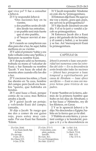 qué vivo yo? Y fue a consultar
a Jehová.
23 Y le respondió Jehová:
a
Dos naciones hay en tu
vientre,
y dos pueblos serán dividi-
dos desde tus entrañas;
y un pueblo será más fuerte
que el otro pueblo,
y el b
mayor servirá al me-
nor.
24 Y cuando se cumplieron sus
días para dar a luz, he aquí, había
mellizos en su vientre.
25 Y salió el primero a
rubio y era
todo velludo como una b
pelliza, y
llamaron su nombre Esaú.
26 Y después salió su hermano,
trabada su mano al a
calcañar de
Esaú; y fue llamado su nombre
b
Jacob. Y era Isaac de edad de
sesenta años cuando ella los dio
a luz.
27 Y crecieron los niños, y Esaú
fue diestro en a
la caza, hombre
del campo; pero Jacob era hom-
bre b
quieto, que habitaba en
tiendas.
28 Y amó Isaac a Esaú, porque
comía de su caza; mas Rebeca
amaba a Jacob.
29 Y guisó Jacob un potaje;
y volviendo Esaú del campo,
cansado,
30 dijo a Jacob: Te ruego que
me des a comer de ese guiso
rojo, pues estoy muy can-
sado. Por eso Esaú fue llamado
a
Edom.
31 Y Jacob respondió: Véndeme
en este día tu a
primogenitura.
32EntoncesdijoEsaú:Heaquíyo
me voy a morir, ¿para qué, pues,
me servirá la primogenitura?
33 Y dijo Jacob: Júramelo en este
día. Y él se lo juró y vendió a Ja-
cob su primogenitura.
34 Entonces Jacob dio a Esaú
pan y del guisado de las lentejas;
y él comió y bebió, y se levantó
y se fue. Así a
menospreció Esaú
la primogenitura.
CAPÍTULO 26
Jehová le promete a Isaac una poste-
ridad tan numerosa como las estre-
llas del cielo — En su descendencia
serán bendecidas todas las naciones
— Jehová hace prosperar a Isaac
temporal y espiritualmente por
causa de Abraham — Isaac ofrece
sacriﬁcios — Esaú se casa con mu-
jeres heteas para tristeza de sus
padres.
Y HUBO a
hambre en la tierra, ade-
más de la primera hambre que
hubo en los días de Abraham; y
se fue Isaac a b
Abimelec, rey de
los ﬁlisteos, en Gerar.
2 Y se le apareció Jehová y le
dijo: No desciendas a Egipto; ha-
bita en la tierra que yo te diré.
3 a
Habita en esta tierra, y yo es-
taré contigo y te bendeciré, por-
que a ti y a tu descendencia os
23 a Gén. 24:60.
b GEE Esaú; Jacob, hijo
de Isaac.
25 a HEB rojo.
b Gén. 27:11.
26 a Oseas 12:3.
b Gén. 27:36.
27 a Gén. 27:3–5.
b HEB entero, com-
pleto, perfecto,
sencillo.
30 a Gén. 36:1.
31 a GEE Primogenitura.
34 a Heb. 12:16–17.
26 1 a Hel. 11:4.
b Gén. 20:2.
3 a Hech. 7:2–8;
Heb. 11:9;
1 Ne. 17:3–4.
43 GÉNESIS 25:23–26:3
 