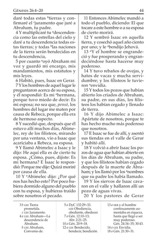 daré todas estas b
tierras y con-
ﬁrmaré el c
juramento que juré a
Abraham, tu padre.
4 Y multiplicaré tu a
descenden-
cia como las estrellas del cielo y
daré a tu descendencia todas es-
tas tierras; y todas b
las naciones
de la tierra serán bendecidas en
tu descendencia,
5 por cuanto a
oyó Abraham mi
voz y guardó mi encargo, mis
mandamientos, mis estatutos y
mis leyes.
6 Habitó, pues, Isaac en Gerar.
7 Y los hombres de aquel lugar le
preguntaron acerca de su esposa,
y él respondió: Es mi a
hermana,
porque tuvo miedo de decir: Es
mi esposa; no sea que, pensó, los
hombres del lugar me maten por
causa de Rebeca, porque ella era
de hermoso aspecto.
8 Y sucedió que, después que él
estuvo allí muchos días, Abime-
lec, rey de los ﬁlisteos, mirando
por una ventana, vio a Isaac que
acariciaba a Rebeca, su esposa.
9 Y llamó Abimelec a Isaac y le
dijo: He aquí ella es de cierto tu
esposa. ¿Cómo, pues, dijiste: Es
mi hermana? E Isaac le respon-
dió: Porque me dije: Quizá moriré
por causa de ella.
10 Y a
Abimelec dijo: ¿Por qué
nos has hecho esto? Por poco hu-
biera dormido alguno del pueblo
con tu esposa, y hubieras traído
sobre nosotros el pecado.
11 Entonces Abimelec mandó a
todo el pueblo, diciendo: El que
tocare a este hombre o a su esposa
de cierto morirá.
12 Y sembró Isaac en aquella
tierra, y cosechó aquel año ciento
por uno; y le a
bendijo Jehová.
13 a
Y el hombre se engrande-
ció y fue prosperando y engran-
deciéndose hasta hacerse muy
poderoso.
14 Y tuvo rebaños de ovejas, y
hatos de vacas y mucha servi-
dumbre; y los ﬁlisteos le tuvie-
ron a
envidia.
15 Y todos los pozos que habían
abierto los criados de Abraham,
su padre, en sus días, los ﬁlis-
teos los habían cegado y llenado
de tierra.
16 Y dijo Abimelec a Isaac:
Apártate de nosotros, porque te
has hecho mucho más poderoso
que nosotros.
17 E Isaac se fue de allí, y asentó
sus tiendas en el valle de Gerar
y habitó allí.
18 Y volvió a abrir Isaac los po-
zos de agua que habían abierto en
los días de Abraham, su padre,
y que los ﬁlisteos habían cegado
después de la muerte de Abra-
ham; y los llamó por los a
nombres
que su padre los había llamado.
19 Y los siervos de Isaac cava-
ron en el valle y hallaron allí un
pozo de aguas vivas.
20 Y los pastores de Gerar
3 b GEE Tierra
prometida.
c GEE Juramento.
4 a GEE Abraham—La
descendencia de
Abraham.
b GEE Abraham,
Convenio de.
5 a DyC 132:29–33.
GEE Obediencia,
obediente, obedecer.
7 a Gén. 12:10–13;
Abr. 2:21–25.
10 a Gén. 20:9–18.
12 a GEE Bendecido,
bendecir, bendición.
13 a HEB y el hombre
continuamente au-
mentaba en riqueza,
hasta que llegó a ser
muy poderoso.
Gén. 24:34–35; 30:43.
14 a GEE Envidia.
18 a Gén. 21:30–31.
44GÉNESIS 26:4–20
 