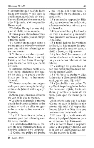 Y ACONTECIÓ que cuando hubo
Isaac envejecido y sus ojos se
debilitaron, quedando sin vista,
llamó a Esaú, su hijo mayor, y le
dijo: Hijo mío. Y él respondió:
Heme aquí.
2 Y él dijo: He aquí ya soy viejo
y no sé el día de mi muerte.
3 Toma, pues, ahora tus armas,
tu a
aljaba y tu arco, y sal al campo
y tráeme caza;
4 y hazme un guisado como a
mí me gusta; y tráemelo y comeré,
para que mi alma te bendiga an-
tes que muera.
5 Y Rebeca estaba oyendo
cuando hablaba Isaac a su hijo
Esaú; y se fue Esaú al campo
para buscar la caza que había
de traer.
6 Entonces Rebeca habló a su
hijo Jacob, diciendo: He aquí
yo he oído a tu padre que ha-
blaba con Esaú, tu hermano,
diciendo:
7 Tráeme caza y hazme un gui-
sado para que coma y te bendiga
delante de Jehová antes que yo
muera.
8 Ahora pues, hijo mío, obedece
mi voz en lo que te mando.
9 Ve ahora al ganado y tráeme
de allí dos buenos cabritos de las
cabras, y haré de ellos un gui-
sado para tu padre, como a él
le gusta;
10 y tú lo llevarás a tu padre, y
comerá, para que te bendiga an-
tes de su muerte.
11 Y Jacob dijo a Rebeca, su ma-
dre: He aquí, mi hermano Esaú es
hombre velludo, y yo lampiño.
12 Quizá me palpe mi padre
y me tenga por tramposo, y
traiga sobre mí maldición y no
bendición.
13 Y su madre respondió: Hijo
mío, sea sobre mí tu maldición;
solamente obedece mi voz, y ve
y tráemelos.
14 Entonces él fue, y los tomó y
los trajo a su madre; y su madre
hizo guisados como a su padre
le gustaba.
15 Y tomó Rebeca los vestidos
de Esaú, su hijo mayor, los pre-
ciosos, que ella tenía en casa, y
vistió a Jacob, su hijo menor;
16 y le cubrió las manos y el
cuello, donde no tenía vello, con
las pieles de los cabritos de las
cabras;
17 y entregó los guisados y el
pan que había preparado en ma-
nos de su hijo Jacob.
18 Y él fue a su padre y dijo:
Padre mío. Y él respondió: Heme
aquí, ¿quién eres, hijo mío?
19 Y Jacob dijo a su padre: Yo
soy Esaú, tu primogénito; he he-
cho como me dijiste; levántate
ahora, y siéntate y come de mi
caza, para que me bendiga tu
alma.
20 Entonces Isaac dijo a su hijo:
¿Cómo es que la hallaste tan
pronto, hijo mío? Y él respondió:
Porque Jehová tu Dios hizo que
la encontrase delante de mí.
21 E Isaac dijo a Jacob: Acércate
ahora y te palparé, hijo mío, para
ver si eres mi hijo Esaú o no.
22 Y se acercó Jacob a su padre
Isaac; y él le palpó y dijo: La voz
es la voz de Jacob, pero las ma-
nos, las manos de Esaú.
27 3 a Gén. 25:27.
46GÉNESIS 27:1–22
 