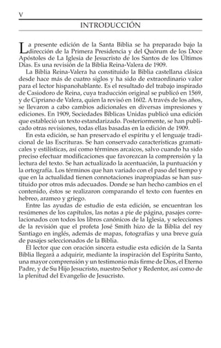 V
INTRODUCCIÓN
La presente edición de la Santa Biblia se ha preparado bajo la
dirección de la Primera Presidencia y del Quórum de los Doce
Apóstoles de La Iglesia de Jesucristo de los Santos de los Últimos
Días. Es una revisión de la Biblia Reina-Valera de 1909.
La Biblia Reina-Valera ha constituido la Biblia castellana clásica
desde hace más de cuatro siglos y ha sido de extraordinario valor
para el lector hispanohablante. Es el resultado del trabajo inspirado
de Casiodoro de Reina, cuya traducción original se publicó en 1569,
y de Cipriano de Valera, quien la revisó en 1602. A través de los años,
se llevaron a cabo cambios adicionales en diversas impresiones y
ediciones. En 1909, Sociedades Bíblicas Unidas publicó una edición
que estableció un texto estandarizado. Posteriormente, se han publi-
cado otras revisiones, todas ellas basadas en la edición de 1909.
En esta edición, se han preservado el espíritu y el lenguaje tradi-
cional de las Escrituras. Se han conservado características gramati-
cales y estilísticas, así como términos arcaicos, salvo cuando ha sido
preciso efectuar modiﬁcaciones que favorezcan la comprensión y la
lectura del texto. Se han actualizado la acentuación, la puntuación y
la ortografía. Los términos que han variado con el paso del tiempo y
que en la actualidad tienen connotaciones inapropiadas se han sus-
tituido por otros más adecuados. Donde se han hecho cambios en el
contenido, éstos se realizaron comparando el texto con fuentes en
hebreo, arameo y griego.
Entre las ayudas de estudio de esta edición, se encuentran los
resúmenes de los capítulos, las notas a pie de página, pasajes corre-
lacionados con todos los libros canónicos de la Iglesia, y selecciones
de la revisión que el profeta José Smith hizo de la Biblia del rey
Santiago en inglés, además de mapas, fotografías y una breve guía
de pasajes seleccionados de la Biblia.
El lector que con oración sincera estudie esta edición de la Santa
Biblia llegará a adquirir, mediante la inspiración del Espíritu Santo,
una mayor comprensión y un testimonio más ﬁrme de Dios, el Eterno
Padre, y de Su Hijo Jesucristo, nuestro Señor y Redentor, así como de
la plenitud del Evangelio de Jesucristo.
 