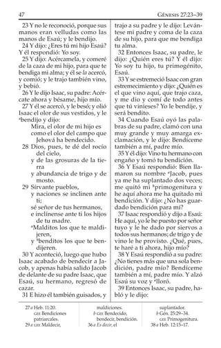 23 Y no le reconoció, porque sus
manos eran velludas como las
manos de Esaú; y le bendijo.
24 Y dijo: ¿Eres tú mi hijo Esaú?
Y él respondió: Yo soy.
25 Y dijo: Acércamela, y comeré
de la caza de mi hijo, para que te
bendiga mi alma; y él se la acercó,
y comió; y le trajo también vino,
y bebió.
26 Y le dijo Isaac, su padre:Acér-
cate ahora y bésame, hijo mío.
27 Y él se acercó, y le besó; y olió
Isaac el olor de sus vestidos, y le
a
bendijo y dijo:
Mira, el olor de mi hijo es
como el olor del campo que
Jehová ha bendecido.
28 Dios, pues, te dé del rocío
del cielo,
y de las grosuras de la tie-
rra
y abundancia de trigo y de
mosto.
29 Sírvante pueblos,
y naciones se inclinen ante
ti;
sé señor de tus hermanos,
e inclínense ante ti los hijos
de tu madre.
a
Malditos los que te maldi-
jeren,
y b
benditos los que te ben-
dijeren.
30 Y aconteció, luego que hubo
Isaac acabado de bendecir a Ja-
cob, y apenas había salido Jacob
de delante de su padre Isaac, que
Esaú, su hermano, regresó de
cazar.
31 E hizo él también guisados, y
trajo a su padre y le dijo: Leván-
tese mi padre y coma de la caza
de su hijo, para que me bendiga
tu alma.
32 Entonces Isaac, su padre, le
dijo: ¿Quién eres tú? Y él dijo:
Yo soy tu hijo, tu primogénito,
Esaú.
33 Y se estremeció Isaac con gran
estremecimiento y dijo: ¿Quién es
el que vino aquí, que trajo caza,
y me dio y comí de todo antes
que tú vinieses? Yo le bendije, y
será bendito.
34 Cuando Esaú oyó las pala-
bras de su padre, clamó con una
muy grande y muy amarga ex-
clamación, y le dijo: Bendíceme
también a mí, padre mío.
35Yél dijo: Vino tu hermano con
engaño y tomó tu bendición.
36 Y Esaú respondió: Bien lla-
maron su nombre a
Jacob, pues
ya me ha suplantado dos veces;
me quitó mi b
primogenitura y
he aquí ahora me ha quitado mi
bendición. Y dijo: ¿No has guar-
dado bendición para mí?
37 Isaac respondió y dijo a Esaú:
He aquí, yo le he puesto por señor
tuyo y le he dado por siervos a
todos sus hermanos; de trigo y de
vino le he provisto. ¿Qué, pues,
te haré a ti ahora, hijo mío?
38 Y Esaú respondió a su padre:
¿No tienes más que una sola ben-
dición, padre mío? Bendíceme
también a mí, padre mío. Y alzó
Esaú su voz y a
lloró.
39 Entonces Isaac, su padre, ha-
bló y le dijo:
27 a Heb. 11:20.
GEE Bendiciones
patriarcales.
29 a GEE Maldecir,
maldiciones.
b GEE Bendecido,
bendecir, bendición.
36 a Es decir, el
suplantador.
b Gén. 25:29–34.
GEE Primogenitura.
38 a Heb. 12:15–17.
47 GÉNESIS 27:23–39
 