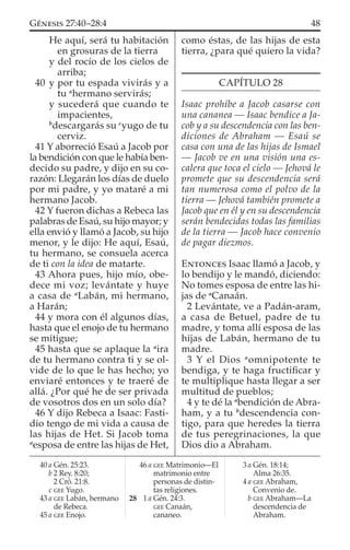 He aquí, será tu habitación
en grosuras de la tierra
y del rocío de los cielos de
arriba;
40 y por tu espada vivirás y a
tu a
hermano servirás;
y sucederá que cuando te
impacientes,
b
descargarás su c
yugo de tu
cerviz.
41 Y aborreció Esaú a Jacob por
la bendición con que le había ben-
decido su padre, y dijo en su co-
razón: Llegarán los días de duelo
por mi padre, y yo mataré a mi
hermano Jacob.
42 Y fueron dichas a Rebeca las
palabras de Esaú, su hijo mayor; y
ella envió y llamó a Jacob, su hijo
menor, y le dijo: He aquí, Esaú,
tu hermano, se consuela acerca
de ti con la idea de matarte.
43 Ahora pues, hijo mío, obe-
dece mi voz; levántate y huye
a casa de a
Labán, mi hermano,
a Harán;
44 y mora con él algunos días,
hasta que el enojo de tu hermano
se mitigue;
45 hasta que se aplaque la a
ira
de tu hermano contra ti y se ol-
vide de lo que le has hecho; yo
enviaré entonces y te traeré de
allá. ¿Por qué he de ser privada
de vosotros dos en un solo día?
46 Y dijo Rebeca a Isaac: Fasti-
dio tengo de mi vida a causa de
las hijas de Het. Si Jacob toma
a
esposa de entre las hijas de Het,
como éstas, de las hijas de esta
tierra, ¿para qué quiero la vida?
CAPÍTULO 28
Isaac prohíbe a Jacob casarse con
una cananea — Isaac bendice a Ja-
cob y a su descendencia con las ben-
diciones de Abraham — Esaú se
casa con una de las hijas de Ismael
— Jacob ve en una visión una es-
calera que toca el cielo — Jehová le
promete que su descendencia será
tan numerosa como el polvo de la
tierra — Jehová también promete a
Jacob que en él y en su descendencia
serán bendecidas todas las familias
de la tierra — Jacob hace convenio
de pagar diezmos.
ENTONCES Isaac llamó a Jacob, y
lo bendijo y le mandó, diciendo:
No tomes esposa de entre las hi-
jas de a
Canaán.
2 Levántate, ve a Padán-aram,
a casa de Betuel, padre de tu
madre, y toma allí esposa de las
hijas de Labán, hermano de tu
madre.
3 Y el Dios a
omnipotente te
bendiga, y te haga fructiﬁcar y
te multiplique hasta llegar a ser
multitud de pueblos;
4 y te dé la a
bendición de Abra-
ham, y a tu b
descendencia con-
tigo, para que heredes la tierra
de tus peregrinaciones, la que
Dios dio a Abraham.
40 a Gén. 25:23.
b 2 Rey. 8:20;
2 Cró. 21:8.
c GEE Yugo.
43 a GEE Labán, hermano
de Rebeca.
45 a GEE Enojo.
46 a GEE Matrimonio—El
matrimonio entre
personas de distin-
tas religiones.
28 1 a Gén. 24:3.
GEE Canaán,
cananeo.
3 a Gén. 18:14;
Alma 26:35.
4 a GEE Abraham,
Convenio de.
b GEE Abraham—La
descendencia de
Abraham.
48GÉNESIS 27:40–28:4
 