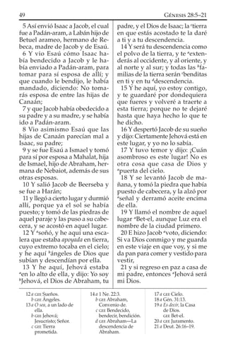 5 Así envió Isaac a Jacob, el cual
fue a Padán-aram, a Labán hijo de
Betuel arameo, hermano de Re-
beca, madre de Jacob y de Esaú.
6 Y vio Esaú cómo Isaac ha-
bía bendecido a Jacob y le ha-
bía enviado a Padán-aram, para
tomar para sí esposa de allí; y
que cuando le bendijo, le había
mandado, diciendo: No toma-
rás esposa de entre las hijas de
Canaán;
7 y que Jacob había obedecido a
su padre y a su madre, y se había
ido a Padán-aram.
8 Vio asimismo Esaú que las
hijas de Canaán parecían mal a
Isaac, su padre;
9 y se fue Esaú a Ismael y tomó
para sí por esposa a Mahalat, hija
de Ismael, hijo de Abraham, her-
mana de Nebaiot, además de sus
otras esposas.
10 Y salió Jacob de Beerseba y
se fue a Harán;
11 y llegó a cierto lugar y durmió
allí, porque ya el sol se había
puesto; y tomó de las piedras de
aquel paraje y las puso a su cabe-
cera, y se acostó en aquel lugar.
12 Y a
soñó, y he aquí una esca-
lera que estaba apoyada en tierra,
cuyo extremo tocaba en el cielo;
y he aquí b
ángeles de Dios que
subían y descendían por ella.
13 Y he aquí, Jehová estaba
a
en lo alto de ella, y dijo: Yo soy
b
Jehová, el Dios de Abraham, tu
padre, y el Dios de Isaac; la c
tierra
en que estás acostado te la daré
a ti y a tu descendencia.
14 Y será tu descendencia como
el polvo de la tierra, y te a
exten-
derás al occidente, y al oriente, y
al norte y al sur; y todas las b
fa-
milias de la tierra serán c
benditas
en ti y en tu d
descendencia.
15 Y he aquí, yo estoy contigo,
y te guardaré por dondequiera
que fueres y volveré a traerte a
esta tierra; porque no te dejaré
hasta que haya hecho lo que te
he dicho.
16 Y despertó Jacob de su sueño
y dijo: Ciertamente Jehová está en
este lugar, y yo no lo sabía.
17 Y tuvo temor y dijo: ¡Cuán
asombroso es este lugar! No es
otra cosa que casa de Dios y
a
puerta del cielo.
18 Y se levantó Jacob de ma-
ñana, y tomó la piedra que había
puesto de cabecera, y la alzó por
a
señal y derramó aceite encima
de ella.
19 Y llamó el nombre de aquel
lugar a
Bet-el, aunque Luz era el
nombre de la ciudad primero.
20 E hizo Jacob a
voto, diciendo:
Si va Dios conmigo y me guarda
en este viaje en que voy, y si me
da pan para comer y vestido para
vestir,
21 y si regreso en paz a casa de
mi padre, entonces a
Jehová será
mi Dios.
12 a GEE Sueños.
b GEE Ángeles.
13 a O sea, a un lado de
ella.
b GEE Jehová;
Jesucristo; Señor.
c GEE Tierra
prometida.
14 a 1 Ne. 22:3.
b GEE Abraham,
Convenio de.
c GEE Bendecido,
bendecir, bendición.
d GEE Abraham—La
descendencia de
Abraham.
17 a GEE Cielo.
18 a Gén. 31:13.
19 a Es decir, la Casa
de Dios.
GEE Bet-el.
20 a GEE Juramento.
21 a Deut. 26:16–19.
49 GÉNESIS 28:5–21
 