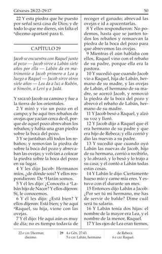 22 Y esta piedra que he puesto
por señal será casa de Dios; y de
todo lo que me dieres, sin falta el
a
diezmo apartaré para ti.
CAPÍTULO 29
Jacob se encuentra con Raquel junto
al pozo — Jacob sirve a Labán siete
años por ella — Labán da en ma-
trimonio a Jacob primero a Lea y
luego a Raquel — Jacob sirve otros
siete años — Lea da a luz a Rubén,
a Simeón, a Leví y a Judá.
Y SIGUIÓ Jacob su camino y fue a
la tierra de los orientales.
2 Y miró y vio un pozo en el
campo; y he aquí tres rebaños de
ovejas que yacían cerca de él, por-
que de aquel pozo abrevaban los
rebaños; y había una gran piedra
sobre la boca del pozo.
3 Y se juntaban allí todos los re-
baños; y removían la piedra de
sobre la boca del pozo y abreva-
ban las ovejas; y volvían a colocar
la piedra sobre la boca del pozo
en su lugar.
4 Y les dijo Jacob: Hermanos
míos, ¿de dónde sois? Y ellos res-
pondieron: De a
Harán somos.
5 Y él les dijo: ¿Conocéis a a
La-
bán hijo de Nacor? Y ellos dijeron:
Sí, le conocemos.
6 Y él les dijo: ¿Está bien? Y
ellos dijeron: Está bien; y he aquí
a
Raquel, su hija, viene con las
ovejas.
7 Y él dijo: He aquí aún es muy
de día; no es tiempo todavía de
recoger el ganado; abrevad las
ovejas e id a apacentarlas.
8 Y ellos respondieron: No po-
demos, hasta que se junten to-
dos los rebaños y remuevan la
piedra de la boca del pozo para
que abrevemos las ovejas.
9 Mientras él aún hablaba con
ellos, Raquel vino con el rebaño
de su padre, porque ella era la
pastora.
10 Y sucedió que cuando Jacob
vio a Raquel, hija de Labán, her-
mano de su madre, y las ovejas
de Labán, el hermano de su ma-
dre, se acercó Jacob, y removió
la piedra de la boca del pozo y
abrevó el rebaño de Labán, her-
mano de su madre.
11 Y Jacob besó a Raquel, y alzó
su voz y lloró.
12 Y Jacob dijo a Raquel que él
era hermano de su padre y que
era hijo de Rebeca; y ella corrió y
dio las nuevas a su padre.
13 Y sucedió que cuando oyó
Labán las nuevas de Jacob, hijo
de su hermana, corrió a recibirlo,
y lo abrazó, y lo besó y lo trajo a
su casa; y él contó a Labán todas
estas cosas.
14 Y Labán le dijo: Ciertamente
hueso mío y carne mía eres. Y es-
tuvo con él durante un mes.
15 Entonces dijo Labán a Jacob:
¿Por ser tú mi hermano, me has
de servir de balde? Dime cuál
será tu salario.
16 Y Labán tenía dos hijas: el
nombre de la mayor era Lea, y el
nombre de la menor, Raquel.
17 Y los ojos de Lea eran tiernos,
22 a GEE Diezmar,
diezmo.
29 4 a Gén. 27:43.
5 a GEE Labán, hermano
de Rebeca.
6 a GEE Raquel.
50GÉNESIS 28:22–29:17
 