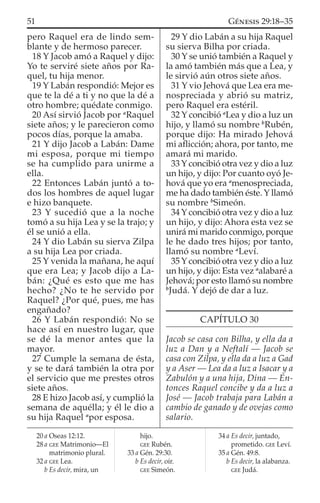 pero Raquel era de lindo sem-
blante y de hermoso parecer.
18 Y Jacob amó a Raquel y dijo:
Yo te serviré siete años por Ra-
quel, tu hija menor.
19 Y Labán respondió: Mejor es
que te la dé a ti y no que la dé a
otro hombre; quédate conmigo.
20 Así sirvió Jacob por a
Raquel
siete años; y le parecieron como
pocos días, porque la amaba.
21 Y dijo Jacob a Labán: Dame
mi esposa, porque mi tiempo
se ha cumplido para unirme a
ella.
22 Entonces Labán juntó a to-
dos los hombres de aquel lugar
e hizo banquete.
23 Y sucedió que a la noche
tomó a su hija Lea y se la trajo; y
él se unió a ella.
24 Y dio Labán su sierva Zilpa
a su hija Lea por criada.
25 Y venida la mañana, he aquí
que era Lea; y Jacob dijo a La-
bán: ¿Qué es esto que me has
hecho? ¿No te he servido por
Raquel? ¿Por qué, pues, me has
engañado?
26 Y Labán respondió: No se
hace así en nuestro lugar, que
se dé la menor antes que la
mayor.
27 Cumple la semana de ésta,
y se te dará también la otra por
el servicio que me prestes otros
siete años.
28 E hizo Jacob así, y cumplió la
semana de aquélla; y él le dio a
su hija Raquel a
por esposa.
29 Y dio Labán a su hija Raquel
su sierva Bilha por criada.
30 Y se unió también a Raquel y
la amó también más que a Lea, y
le sirvió aún otros siete años.
31 Y vio Jehová que Lea era me-
nospreciada y abrió su matriz,
pero Raquel era estéril.
32 Y concibió a
Lea y dio a luz un
hijo, y llamó su nombre b
Rubén,
porque dijo: Ha mirado Jehová
mi aﬂicción; ahora, por tanto, me
amará mi marido.
33 Y concibió otra vez y dio a luz
un hijo, y dijo: Por cuanto oyó Je-
hová que yo era a
menospreciada,
me ha dado también éste. Y llamó
su nombre b
Simeón.
34 Y concibió otra vez y dio a luz
un hijo, y dijo: Ahora esta vez se
unirá mi marido conmigo, porque
le he dado tres hijos; por tanto,
llamó su nombre a
Leví.
35 Y concibió otra vez y dio a luz
un hijo, y dijo: Esta vez a
alabaré a
Jehová; por esto llamó su nombre
b
Judá. Y dejó de dar a luz.
CAPÍTULO 30
Jacob se casa con Bilha, y ella da a
luz a Dan y a Neftalí — Jacob se
casa con Zilpa, y ella da a luz a Gad
y a Aser — Lea da a luz a Isacar y a
Zabulón y a una hija, Dina — En-
tonces Raquel concibe y da a luz a
José — Jacob trabaja para Labán a
cambio de ganado y de ovejas como
salario.
20 a Oseas 12:12.
28 a GEE Matrimonio—El
matrimonio plural.
32 a GEE Lea.
b Es decir, mira, un
hijo.
GEE Rubén.
33 a Gén. 29:30.
b Es decir, oír.
GEE Simeón.
34 a Es decir, juntado,
prometido. GEE Leví.
35 a Gén. 49:8.
b Es decir, la alabanza.
GEE Judá.
51 GÉNESIS 29:18–35
 