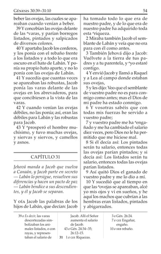beber las ovejas, las cuales se apa-
reaban cuando venían a beber.
39 Y concebían las ovejas delante
de las a
varas, y parían borregos
listados, pintados y salpicados
de diversos colores.
40 Y apartaba Jacob los corderos,
y los ponía con el rebaño frente
a los listados y a todo lo que era
oscuro en el hato de Labán. Y po-
nía su propio hato aparte, y no lo
ponía con las ovejas de Labán.
41 Y sucedía que cuantas veces
se apareaban las robustas, Jacob
ponía las varas delante de las
ovejas en los abrevaderos, para
que concibiesen a la vista de las
varas.
42 Y cuando venían las ovejas
débiles, no las ponía; así, eran las
débiles para Labán y las robustas
para Jacob.
43 Y a
prosperó el hombre mu-
chísimo, y tuvo muchas ovejas,
y siervas y siervos, y camellos
y asnos.
CAPÍTULO 31
Jehová manda a Jacob que vuelva
a Canaán, y Jacob parte en secreto
— Labán lo persigue, resuelven sus
diferencias y hacen un pacto de paz
— Labán bendice a sus descendien-
tes, y él y Jacob se separan.
Y OÍA Jacob las palabras de los
hijos de Labán, que decían: Jacob
ha tomado todo lo que era de
nuestro padre, y de lo que era de
nuestro padre ha adquirido toda
esta a
riqueza.
2 Miraba también Jacob el sem-
blante de Labán y veía que no era
para con él como antes.
3 También Jehová dijo a Jacob:
Vuélvete a la tierra de tus pa-
dres y a tu parentela, y a
yo estaré
contigo.
4 Y envió Jacob y llamó a Raquel
y a Lea al campo donde estaban
sus ovejas,
5 y les dijo: Veo que el semblante
de vuestro padre no es para con-
migo como antes; mas el Dios de
mi padre ha estado conmigo.
6 Y vosotras sabéis que con
todas mis fuerzas he servido a
vuestro padre;
7 y vuestro padre me ha a
enga-
ñado y me ha cambiado el salario
diez veces, pero Dios no le ha per-
mitido que me hiciese mal.
8 Si él decía así: Los pintados
serán tu salario, entonces todas
las ovejas parían pintados; y si
decía así: Los listados serán tu
salario, entonces todas las ovejas
parían listados.
9 Así quitó Dios el ganado de
vuestro padre y me lo dio a mí.
10 Y sucedió que al tiempo en
que las a
ovejas se apareaban, alcé
yo mis ojos y vi en sueños, y he
aquí los machos que cubrían a las
hembras eran listados, pintados
y abigarrados.
39 a Es decir, las varas
descortezadas sim-
bolizaban los ani-
males listados, o con
rayas, y represen-
taban el salario de
Jacob. Allí el Señor
aumenta el salario
de Jacob.
43 a Gén. 24:34–35;
26:12–15.
31 1 a GEE Riquezas.
3 a Gén. 26:24.
7 a GEE Engañar,
engaño.
10 a HEB rebaño.
54GÉNESIS 30:39–31:10
 