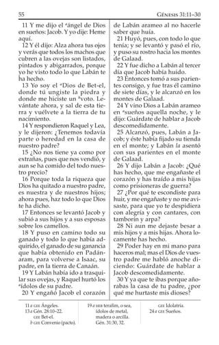 11 Y me dijo el a
ángel de Dios
en sueños: Jacob. Y yo dije: Heme
aquí.
12 Y él dijo: Alza ahora tus ojos
y verás que todos los machos que
cubren a las ovejas son listados,
pintados y abigarrados, porque
yo he visto todo lo que Labán te
ha hecho.
13 Yo soy el a
Dios de Bet-el,
donde tú ungiste la piedra y
donde me hiciste un b
voto. Le-
vántate ahora, y sal de esta tie-
rra y vuélvete a la tierra de tu
nacimiento.
14 Y respondieron Raquel y Lea,
y le dijeron: ¿Tenemos todavía
parte o heredad en la casa de
nuestro padre?
15 ¿No nos tiene ya como por
extrañas, pues que nos vendió, y
aun se ha comido del todo nues-
tro precio?
16 Porque toda la riqueza que
Dios ha quitado a nuestro padre,
es nuestra y de nuestros hijos;
ahora pues, haz todo lo que Dios
te ha dicho.
17 Entonces se levantó Jacob y
subió a sus hijos y a sus esposas
sobre los camellos.
18 Y puso en camino todo su
ganado y todo lo que había ad-
quirido, el ganado de su ganancia
que había obtenido en Padán-
aram, para volverse a Isaac, su
padre, en la tierra de Canaán.
19 Y Labán había ido a trasqui-
lar sus ovejas, y Raquel hurtó los
a
ídolos de su padre.
20 Y engañó Jacob el corazón
de Labán arameo al no hacerle
saber que huía.
21 Huyó, pues, con todo lo que
tenía; y se levantó y pasó el río,
y puso su rostro hacia los montes
de Galaad.
22 Y fue dicho a Labán al tercer
día que Jacob había huido.
23 Entonces tomó a sus parien-
tes consigo, y fue tras él camino
de siete días, y le alcanzó en los
montes de Galaad.
24 Y vino Dios a Labán arameo
en a
sueños aquella noche, y le
dijo: Guárdate de hablar a Jacob
descomedidamente.
25 Alcanzó, pues, Labán a Ja-
cob; y éste había ﬁjado su tienda
en el monte; y Labán la asentó
con sus parientes en el monte
de Galaad.
26 Y dijo Labán a Jacob: ¿Qué
has hecho, que me engañaste el
corazón y has traído a mis hijas
como prisioneras de guerra?
27 ¿Por qué te escondiste para
huir, y me engañaste y no me avi-
saste, para que yo te despidiera
con alegría y con cantares, con
tamborín y arpa?
28 Ni aun me dejaste besar a
mis hijos y a mis hijas. Ahora lo-
camente has hecho.
29 Poder hay en mi mano para
haceros mal; mas el Dios de vues-
tro padre me habló anoche di-
ciendo: Guárdate de hablar a
Jacob descomedidamente.
30 Y ya que te ibas porque año-
rabas la casa de tu padre, ¿por
qué me hurtaste mis dioses?
11 a GEE Ángeles.
13 a Gén. 28:10–22.
GEE Bet-el.
b GEE Convenio (pacto).
19 a HEB teraﬁm, o sea,
ídolos de metal,
madera o arcilla.
Gén. 31:30, 32.
GEE Idolatría.
24 a GEE Sueños.
55 GÉNESIS 31:11–30
 
